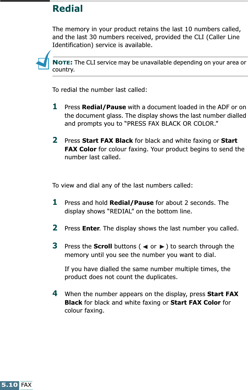 5.10FAXRedialThe memory in your product retains the last 10 numbers called, and the last 30 numbers received, provided the CLI (Caller Line Identification) service is available.NOTE: The CLI service may be unavailable depending on your area or country.To redial the number last called:1Press Redial/Pause with a document loaded in the ADF or on the document glass. The display shows the last number dialled and prompts you to “PRESS FAX BLACK OR COLOR.” 2Press Start FAX Black for black and white faxing or Start FAX Color for colour faxing. Your product begins to send the number last called.To view and dial any of the last numbers called:1Press and hold Redial/Pause for about 2 seconds. The display shows “REDIAL” on the bottom line.2Press Enter. The display shows the last number you called. 3Press the Scroll buttons (  or  ) to search through the memory until you see the number you want to dial.If you have dialled the same number multiple times, the product does not count the duplicates.4When the number appears on the display, press Start FAX Black for black and white faxing or Start FAX Color for colour faxing.