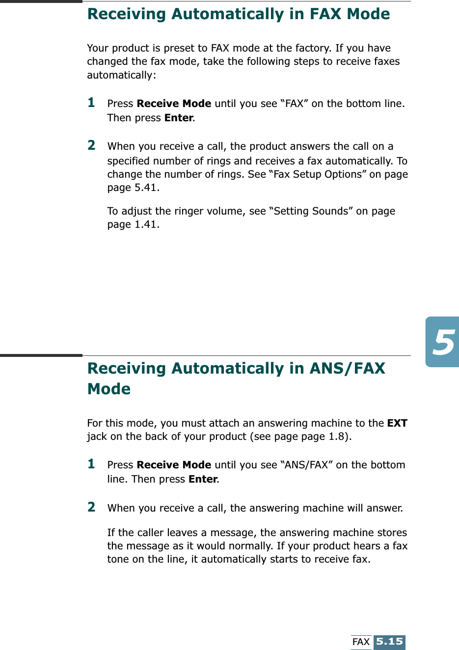 5.15FAXReceiving Automatically in FAX Mode Your product is preset to FAX mode at the factory. If you have changed the fax mode, take the following steps to receive faxes automatically:1Press Receive Mode until you see “FAX” on the bottom line. Then press Enter.2When you receive a call, the product answers the call on a specified number of rings and receives a fax automatically. To change the number of rings. See “Fax Setup Options” on page page 5.41.To adjust the ringer volume, see “Setting Sounds” on page page 1.41.Receiving Automatically in ANS/FAX Mode For this mode, you must attach an answering machine to the EXT jack on the back of your product (see page page 1.8). 1Press Receive Mode until you see “ANS/FAX” on the bottom line. Then press Enter.2When you receive a call, the answering machine will answer. If the caller leaves a message, the answering machine stores the message as it would normally. If your product hears a fax tone on the line, it automatically starts to receive fax.