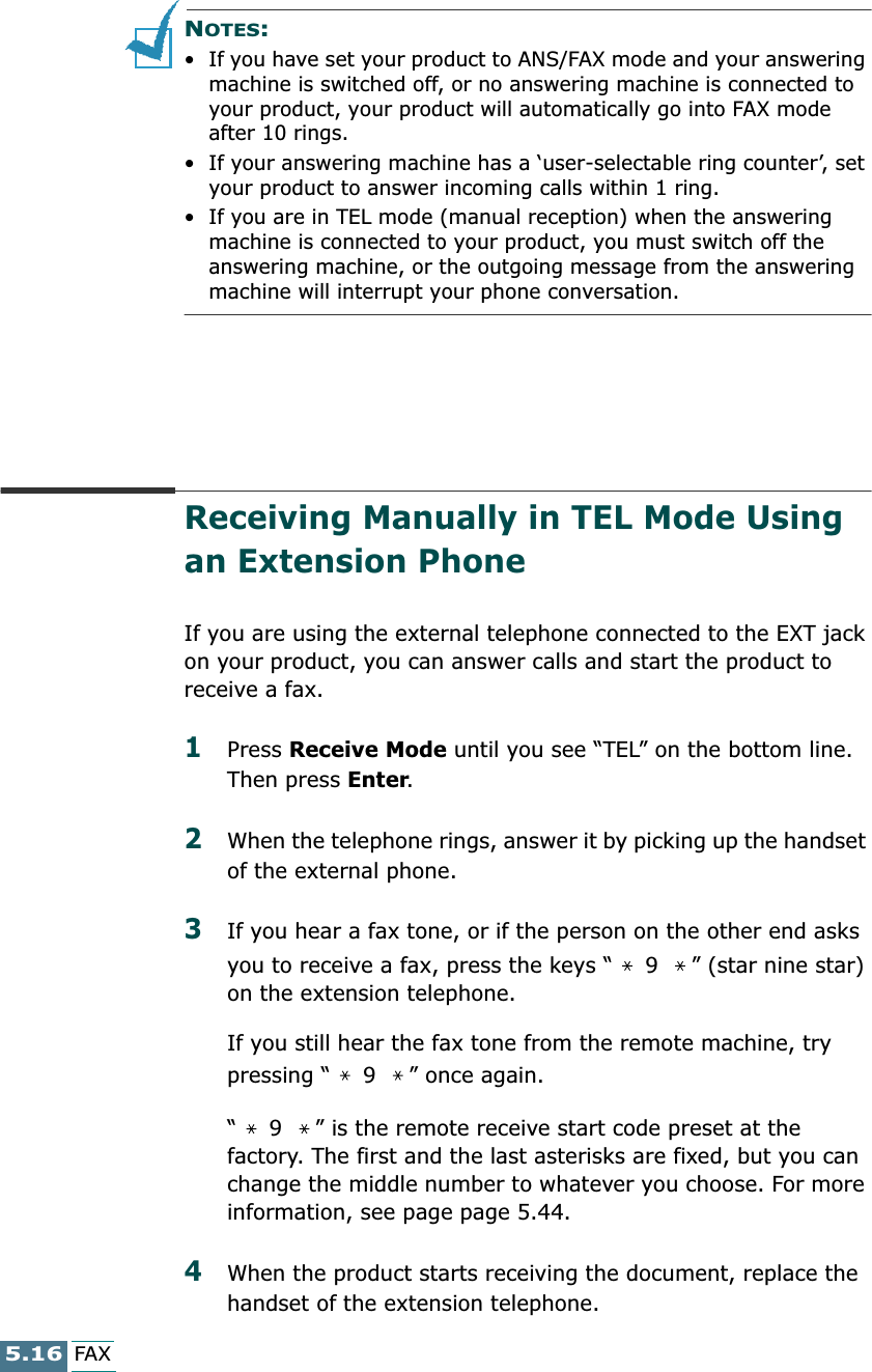 5.16FAXNOTES:  • If you have set your product to ANS/FAX mode and your answering machine is switched off, or no answering machine is connected to your product, your product will automatically go into FAX mode after 10 rings. • If your answering machine has a ‘user-selectable ring counter’, set your product to answer incoming calls within 1 ring. • If you are in TEL mode (manual reception) when the answering machine is connected to your product, you must switch off the answering machine, or the outgoing message from the answering machine will interrupt your phone conversation. Receiving Manually in TEL Mode Using an Extension PhoneIf you are using the external telephone connected to the EXT jack on your product, you can answer calls and start the product to receive a fax.1Press Receive Mode until you see “TEL” on the bottom line. Then press Enter.2When the telephone rings, answer it by picking up the handset of the external phone.3If you hear a fax tone, or if the person on the other end asks you to receive a fax, press the keys “  9  ” (star nine star) on the extension telephone. If you still hear the fax tone from the remote machine, try pressing “  9  ” once again.“  9  ” is the remote receive start code preset at the factory. The first and the last asterisks are fixed, but you can change the middle number to whatever you choose. For more information, see page page 5.44.4When the product starts receiving the document, replace the handset of the extension telephone.