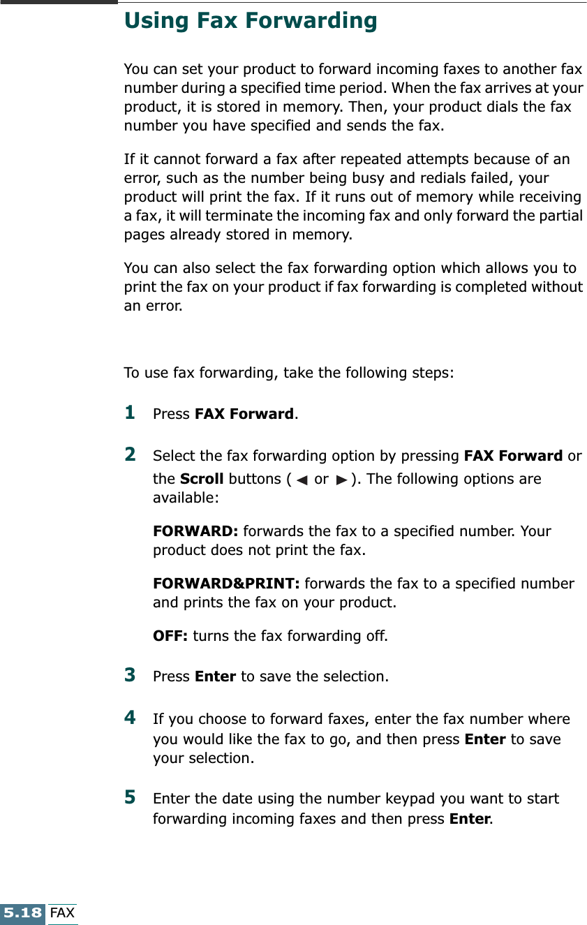 5.18FAXUsing Fax ForwardingYou can set your product to forward incoming faxes to another fax number during a specified time period. When the fax arrives at your product, it is stored in memory. Then, your product dials the fax number you have specified and sends the fax.If it cannot forward a fax after repeated attempts because of an error, such as the number being busy and redials failed, your product will print the fax. If it runs out of memory while receiving a fax, it will terminate the incoming fax and only forward the partial pages already stored in memory.You can also select the fax forwarding option which allows you to print the fax on your product if fax forwarding is completed without an error. To use fax forwarding, take the following steps:1Press FAX Forward. 2Select the fax forwarding option by pressing FAX Forward or the Scroll buttons (  or  ). The following options are available:FORWARD: forwards the fax to a specified number. Your product does not print the fax.FORWARD&amp;PRINT: forwards the fax to a specified number and prints the fax on your product.OFF: turns the fax forwarding off.3Press Enter to save the selection.4If you choose to forward faxes, enter the fax number where you would like the fax to go, and then press Enter to save your selection.5Enter the date using the number keypad you want to start forwarding incoming faxes and then press Enter.
