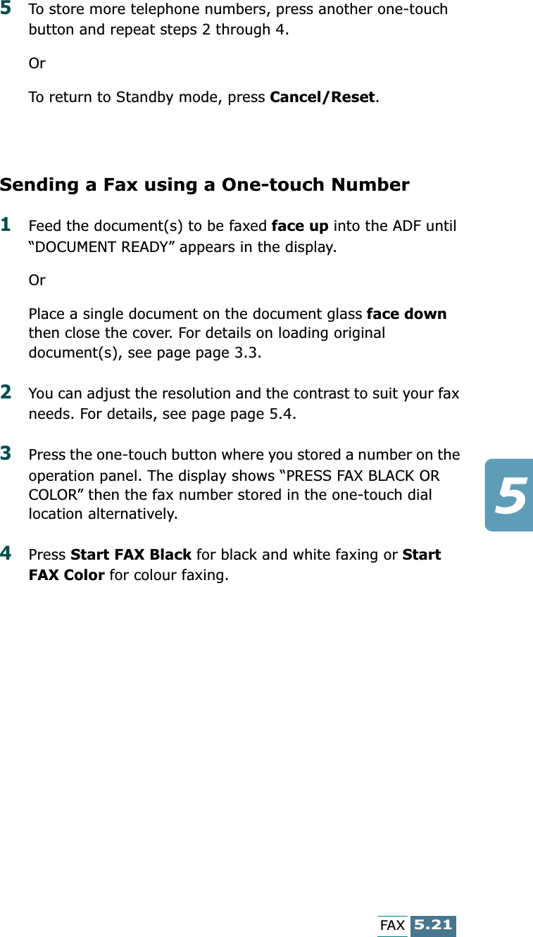 5.21FAX5To store more telephone numbers, press another one-touch button and repeat steps 2 through 4.OrTo return to Standby mode, press Cancel/Reset.Sending a Fax using a One-touch Number1Feed the document(s) to be faxed face up into the ADF until “DOCUMENT READY” appears in the display.OrPlace a single document on the document glass face down then close the cover. For details on loading original document(s), see page page 3.3.2You can adjust the resolution and the contrast to suit your fax needs. For details, see page page 5.4.3Press the one-touch button where you stored a number on the operation panel. The display shows “PRESS FAX BLACK OR COLOR” then the fax number stored in the one-touch dial location alternatively.4Press Start FAX Black for black and white faxing or Start FAX Color for colour faxing.