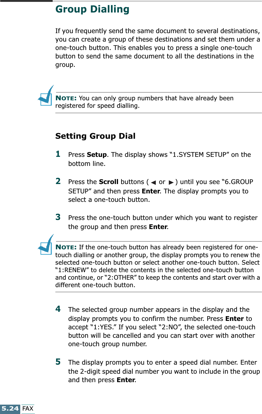 5.24FAXGroup DiallingIf you frequently send the same document to several destinations, you can create a group of these destinations and set them under a one-touch button. This enables you to press a single one-touch button to send the same document to all the destinations in the group.NOTE: You can only group numbers that have already been registered for speed dialling.Setting Group Dial1Press Setup. The display shows “1.SYSTEM SETUP” on the bottom line.2Press the Scroll buttons (  or  ) until you see “6.GROUP SETUP” and then press Enter. The display prompts you to select a one-touch button.3Press the one-touch button under which you want to register the group and then press Enter.NOTE: If the one-touch button has already been registered for one-touch dialling or another group, the display prompts you to renew the selected one-touch button or select another one-touch button. Select “1:RENEW” to delete the contents in the selected one-touch button and continue, or “2:OTHER” to keep the contents and start over with a different one-touch button.4The selected group number appears in the display and the display prompts you to confirm the number. Press Enter to accept “1:YES.” If you select “2:NO”, the selected one-touch button will be cancelled and you can start over with another one-touch group number.5The display prompts you to enter a speed dial number. Enter the 2-digit speed dial number you want to include in the group and then press Enter.