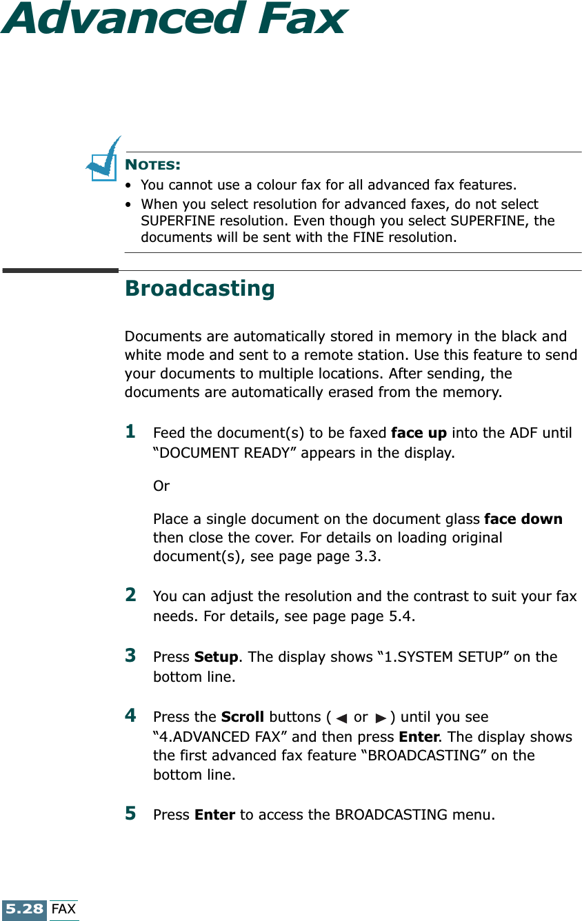 5.28FAXAdvanced FaxNOTES: • You cannot use a colour fax for all advanced fax features.• When you select resolution for advanced faxes, do not select SUPERFINE resolution. Even though you select SUPERFINE, the documents will be sent with the FINE resolution. BroadcastingDocuments are automatically stored in memory in the black and white mode and sent to a remote station. Use this feature to send your documents to multiple locations. After sending, the documents are automatically erased from the memory. 1Feed the document(s) to be faxed face up into the ADF until “DOCUMENT READY” appears in the display.OrPlace a single document on the document glass face down then close the cover. For details on loading original document(s), see page page 3.3.2You can adjust the resolution and the contrast to suit your fax needs. For details, see page page 5.4.3Press Setup. The display shows “1.SYSTEM SETUP” on the bottom line.4Press the Scroll buttons (  or  ) until you see “4.ADVANCED FAX” and then press Enter. The display shows the first advanced fax feature “BROADCASTING” on the bottom line.5Press Enter to access the BROADCASTING menu.