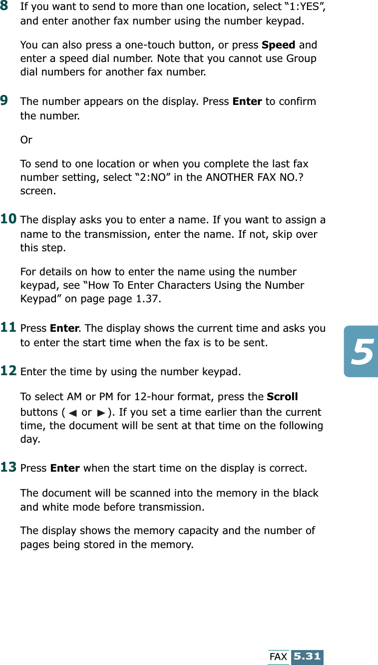 5.31FAX8If you want to send to more than one location, select “1:YES”, and enter another fax number using the number keypad. You can also press a one-touch button, or press Speed and enter a speed dial number. Note that you cannot use Group dial numbers for another fax number.9The number appears on the display. Press Enter to confirm the number.OrTo send to one location or when you complete the last fax number setting, select “2:NO” in the ANOTHER FAX NO.? screen.10The display asks you to enter a name. If you want to assign a name to the transmission, enter the name. If not, skip over this step.For details on how to enter the name using the number keypad, see “How To Enter Characters Using the Number Keypad” on page page 1.37.11Press Enter. The display shows the current time and asks you to enter the start time when the fax is to be sent. 12Enter the time by using the number keypad.To select AM or PM for 12-hour format, press the Scroll buttons (  or  ). If you set a time earlier than the current time, the document will be sent at that time on the following day. 13Press Enter when the start time on the display is correct.The document will be scanned into the memory in the black and white mode before transmission. The display shows the memory capacity and the number of pages being stored in the memory.