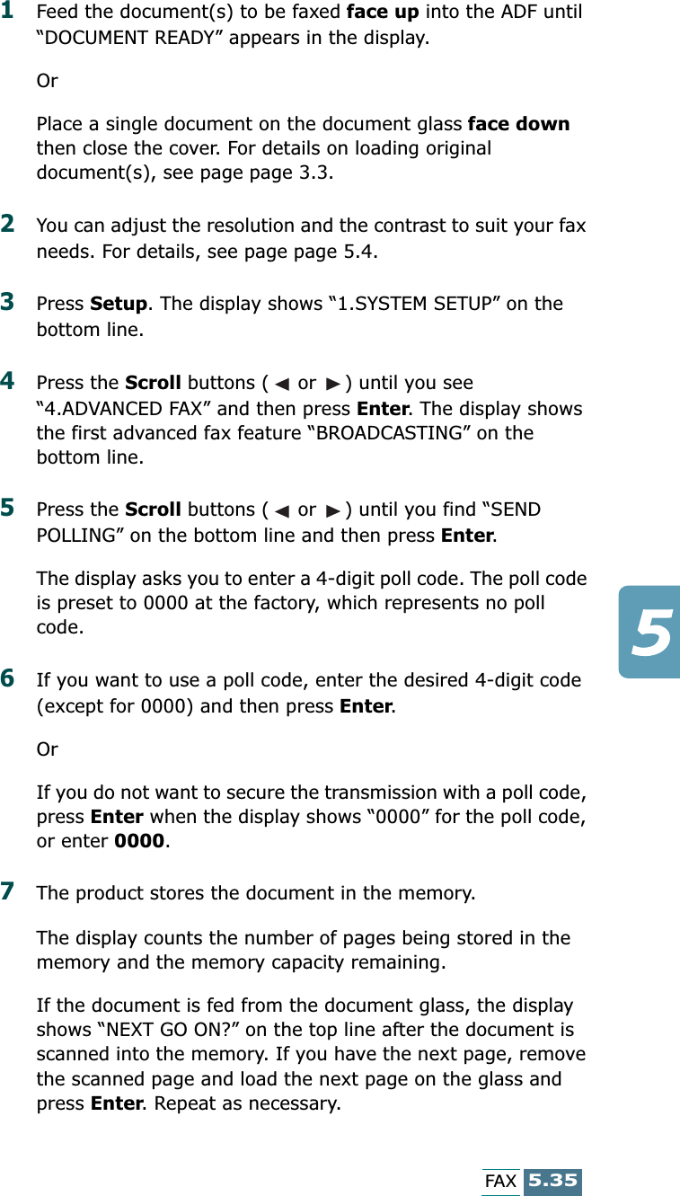 5.35FAX1Feed the document(s) to be faxed face up into the ADF until “DOCUMENT READY” appears in the display.OrPlace a single document on the document glass face down then close the cover. For details on loading original document(s), see page page 3.3.2You can adjust the resolution and the contrast to suit your fax needs. For details, see page page 5.4.3Press Setup. The display shows “1.SYSTEM SETUP” on the bottom line.4Press the Scroll buttons (  or  ) until you see “4.ADVANCED FAX” and then press Enter. The display shows the first advanced fax feature “BROADCASTING” on the bottom line.5Press the Scroll buttons (  or  ) until you find “SEND POLLING” on the bottom line and then press Enter. The display asks you to enter a 4-digit poll code. The poll code is preset to 0000 at the factory, which represents no poll code.6If you want to use a poll code, enter the desired 4-digit code (except for 0000) and then press Enter. OrIf you do not want to secure the transmission with a poll code, press Enter when the display shows “0000” for the poll code, or enter 0000.7The product stores the document in the memory. The display counts the number of pages being stored in the memory and the memory capacity remaining.If the document is fed from the document glass, the display shows “NEXT GO ON?” on the top line after the document is scanned into the memory. If you have the next page, remove the scanned page and load the next page on the glass and press Enter. Repeat as necessary.