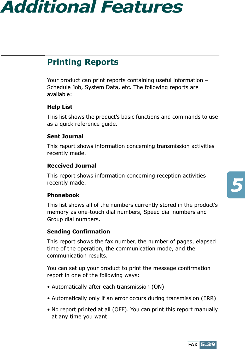 5.39FAXAdditional FeaturesPrinting ReportsYour product can print reports containing useful information – Schedule Job, System Data, etc. The following reports are available: Help ListThis list shows the product’s basic functions and commands to use as a quick reference guide. Sent JournalThis report shows information concerning transmission activities recently made. Received JournalThis report shows information concerning reception activities recently made. PhonebookThis list shows all of the numbers currently stored in the product’s memory as one-touch dial numbers, Speed dial numbers and Group dial numbers. Sending ConfirmationThis report shows the fax number, the number of pages, elapsed time of the operation, the communication mode, and the communication results.You can set up your product to print the message confirmation report in one of the following ways: • Automatically after each transmission (ON)• Automatically only if an error occurs during transmission (ERR)• No report printed at all (OFF). You can print this report manually at any time you want.
