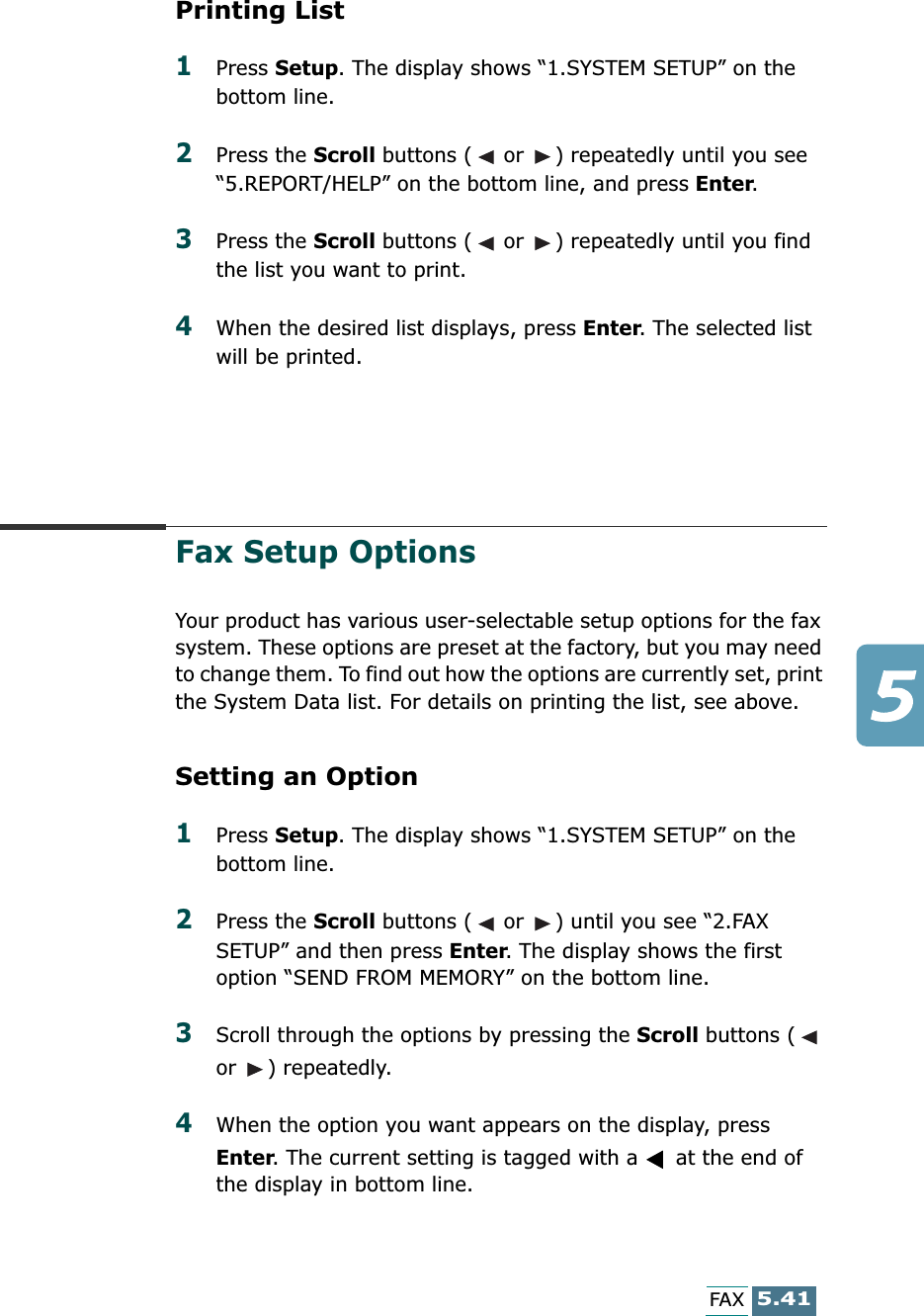 5.41FAXPrinting List1Press Setup. The display shows “1.SYSTEM SETUP” on the bottom line.2Press the Scroll buttons (  or  ) repeatedly until you see “5.REPORT/HELP” on the bottom line, and press Enter.3Press the Scroll buttons (  or  ) repeatedly until you find the list you want to print. 4When the desired list displays, press Enter. The selected list will be printed.Fax Setup OptionsYour product has various user-selectable setup options for the fax system. These options are preset at the factory, but you may need to change them. To find out how the options are currently set, print the System Data list. For details on printing the list, see above.Setting an Option1Press Setup. The display shows “1.SYSTEM SETUP” on the bottom line.2Press the Scroll buttons (  or  ) until you see “2.FAX SETUP” and then press Enter. The display shows the first option “SEND FROM MEMORY” on the bottom line.3Scroll through the options by pressing the Scroll buttons (  or  ) repeatedly.4When the option you want appears on the display, press Enter. The current setting is tagged with a   at the end of the display in bottom line.