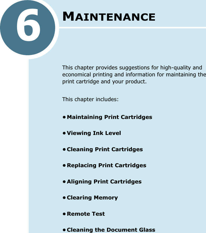 6MAINTENANCEThis chapter provides suggestions for high-quality and economical printing and information for maintaining the print cartridge and your product. This chapter includes:•Maintaining Print Cartridges•Viewing Ink Level•Cleaning Print Cartridges•Replacing Print Cartridges•Aligning Print Cartridges•Clearing Memory•Remote Test•Cleaning the Document Glass