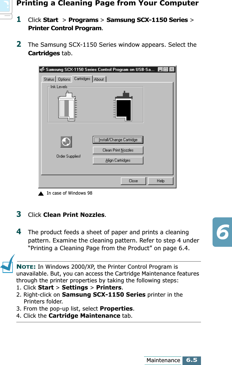 6.5MaintenancePrinting a Cleaning Page from Your Computer1Click Start  &gt; Programs &gt; Samsung SCX-1150 Series &gt; Printer Control Program. 2The Samsung SCX-1150 Series window appears. Select the Cartridges tab.3Click Clean Print Nozzles.4The product feeds a sheet of paper and prints a cleaning pattern. Examine the cleaning pattern. Refer to step 4 under “Printing a Cleaning Page from the Product” on page 6.4.NOTE: In Windows 2000/XP, the Printer Control Program is unavailable. But, you can access the Cartridge Maintenance features through the printer properties by taking the following steps: 1. Click Start &gt; Settings &gt; Printers.2. Right-click on Samsung SCX-1150 Series printer in the     Printers folder.3. From the pop-up list, select Properties.4. Click the Cartridge Maintenance tab.In case of Windows 98