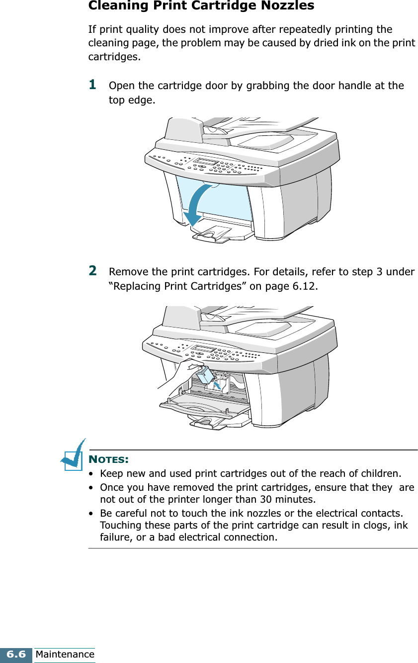 6.6MaintenanceCleaning Print Cartridge NozzlesIf print quality does not improve after repeatedly printing the cleaning page, the problem may be caused by dried ink on the print cartridges.1Open the cartridge door by grabbing the door handle at the top edge.2Remove the print cartridges. For details, refer to step 3 under “Replacing Print Cartridges” on page 6.12.NOTES:• Keep new and used print cartridges out of the reach of children.• Once you have removed the print cartridges, ensure that they  are not out of the printer longer than 30 minutes.• Be careful not to touch the ink nozzles or the electrical contacts. Touching these parts of the print cartridge can result in clogs, ink failure, or a bad electrical connection.