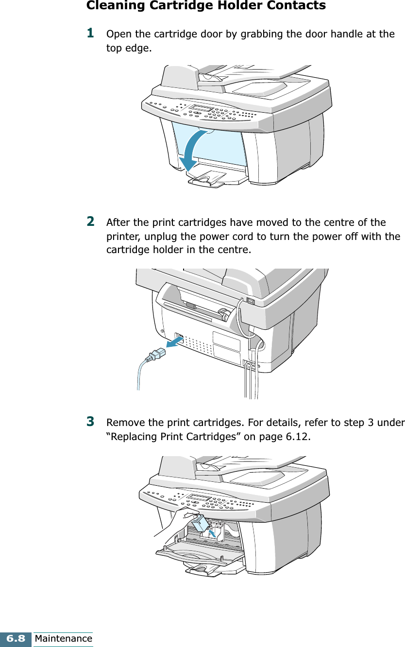 6.8MaintenanceCleaning Cartridge Holder Contacts1Open the cartridge door by grabbing the door handle at the top edge.2After the print cartridges have moved to the centre of the printer, unplug the power cord to turn the power off with the cartridge holder in the centre.3Remove the print cartridges. For details, refer to step 3 under “Replacing Print Cartridges” on page 6.12.
