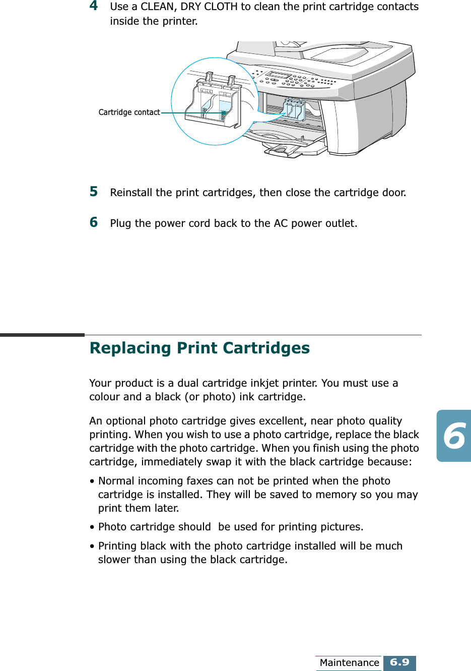 6.9Maintenance4Use a CLEAN, DRY CLOTH to clean the print cartridge contacts inside the printer.5Reinstall the print cartridges, then close the cartridge door. 6Plug the power cord back to the AC power outlet.Replacing Print CartridgesYour product is a dual cartridge inkjet printer. You must use a colour and a black (or photo) ink cartridge. An optional photo cartridge gives excellent, near photo quality printing. When you wish to use a photo cartridge, replace the black cartridge with the photo cartridge. When you finish using the photo cartridge, immediately swap it with the black cartridge because:• Normal incoming faxes can not be printed when the photo cartridge is installed. They will be saved to memory so you may print them later.• Photo cartridge should  be used for printing pictures. • Printing black with the photo cartridge installed will be much slower than using the black cartridge.Cartridge contact