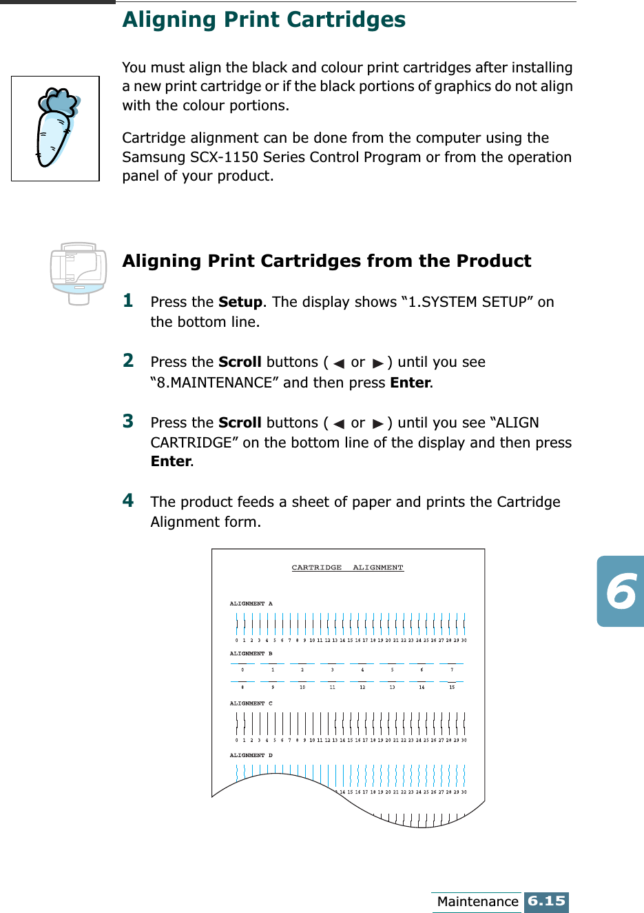 6.15MaintenanceAligning Print Cartridges You must align the black and colour print cartridges after installing a new print cartridge or if the black portions of graphics do not align with the colour portions.Cartridge alignment can be done from the computer using the Samsung SCX-1150 Series Control Program or from the operation panel of your product.Aligning Print Cartridges from the Product1Press the Setup. The display shows “1.SYSTEM SETUP” on the bottom line.2Press the Scroll buttons (  or  ) until you see “8.MAINTENANCE” and then press Enter. 3Press the Scroll buttons (  or  ) until you see “ALIGN CARTRIDGE” on the bottom line of the display and then press Enter. 4The product feeds a sheet of paper and prints the Cartridge Alignment form. 