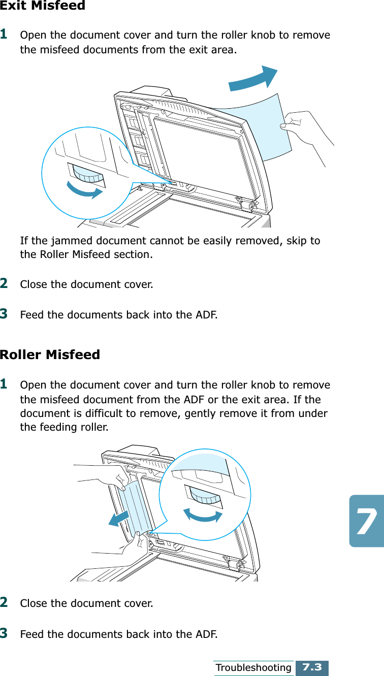 7.3TroubleshootingExit Misfeed1Open the document cover and turn the roller knob to remove the misfeed documents from the exit area.If the jammed document cannot be easily removed, skip to the Roller Misfeed section.2Close the document cover.3Feed the documents back into the ADF.Roller Misfeed1Open the document cover and turn the roller knob to remove the misfeed document from the ADF or the exit area. If the document is difficult to remove, gently remove it from under the feeding roller.2Close the document cover.3Feed the documents back into the ADF.