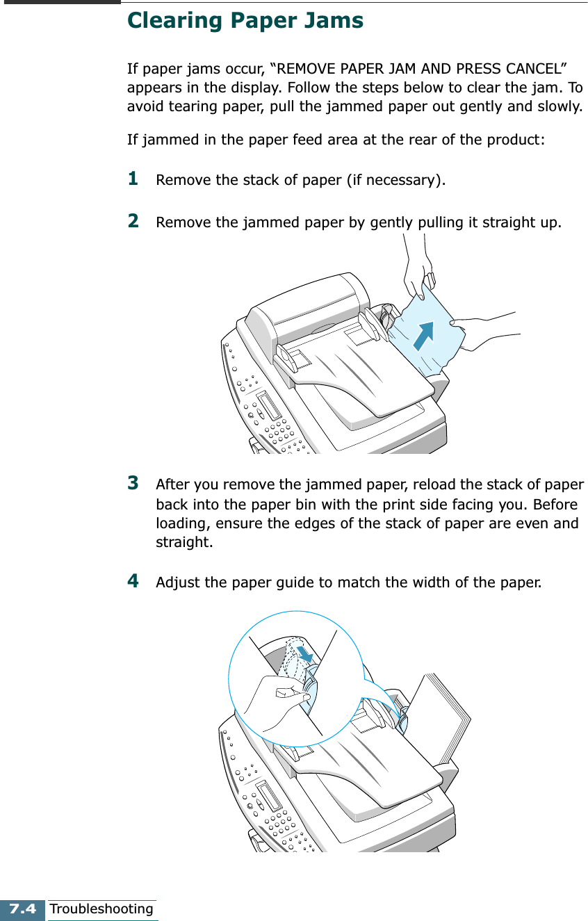 7.4TroubleshootingClearing Paper JamsIf paper jams occur, “REMOVE PAPER JAM AND PRESS CANCEL” appears in the display. Follow the steps below to clear the jam. To avoid tearing paper, pull the jammed paper out gently and slowly.If jammed in the paper feed area at the rear of the product:1Remove the stack of paper (if necessary).2Remove the jammed paper by gently pulling it straight up.3After you remove the jammed paper, reload the stack of paper back into the paper bin with the print side facing you. Before loading, ensure the edges of the stack of paper are even and straight.4Adjust the paper guide to match the width of the paper.