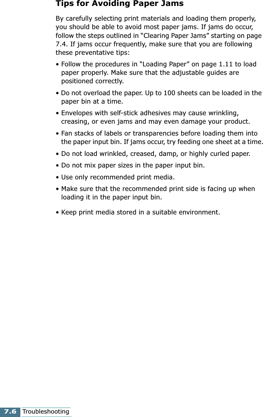 7.6TroubleshootingTips for Avoiding Paper JamsBy carefully selecting print materials and loading them properly, you should be able to avoid most paper jams. If jams do occur, follow the steps outlined in “Clearing Paper Jams” starting on page 7.4. If jams occur frequently, make sure that you are following these preventative tips:• Follow the procedures in “Loading Paper” on page 1.11 to load paper properly. Make sure that the adjustable guides are positioned correctly.• Do not overload the paper. Up to 100 sheets can be loaded in the paper bin at a time.• Envelopes with self-stick adhesives may cause wrinkling, creasing, or even jams and may even damage your product.• Fan stacks of labels or transparencies before loading them into the paper input bin. If jams occur, try feeding one sheet at a time.• Do not load wrinkled, creased, damp, or highly curled paper.• Do not mix paper sizes in the paper input bin.• Use only recommended print media. • Make sure that the recommended print side is facing up when loading it in the paper input bin.• Keep print media stored in a suitable environment.
