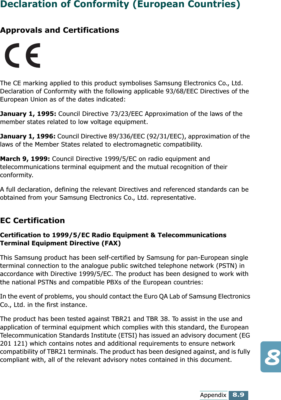 8.9AppendixDeclaration of Conformity (European Countries)Approvals and CertificationsThe CE marking applied to this product symbolises Samsung Electronics Co., Ltd. Declaration of Conformity with the following applicable 93/68/EEC Directives of the European Union as of the dates indicated:January 1, 1995: Council Directive 73/23/EEC Approximation of the laws of the member states related to low voltage equipment.January 1, 1996: Council Directive 89/336/EEC (92/31/EEC), approximation of the laws of the Member States related to electromagnetic compatibility.March 9, 1999: Council Directive 1999/5/EC on radio equipment and telecommunications terminal equipment and the mutual recognition of their conformity.A full declaration, defining the relevant Directives and referenced standards can be obtained from your Samsung Electronics Co., Ltd. representative.EC CertificationCertification to 1999/5/EC Radio Equipment &amp; Telecommunications Terminal Equipment Directive (FAX)This Samsung product has been self-certified by Samsung for pan-European single terminal connection to the analogue public switched telephone network (PSTN) in accordance with Directive 1999/5/EC. The product has been designed to work with the national PSTNs and compatible PBXs of the European countries:In the event of problems, you should contact the Euro QA Lab of Samsung Electronics Co., Ltd. in the first instance.The product has been tested against TBR21 and TBR 38. To assist in the use and application of terminal equipment which complies with this standard, the European Telecommunication Standards Institute (ETSI) has issued an advisory document (EG 201 121) which contains notes and additional requirements to ensure network compatibility of TBR21 terminals. The product has been designed against, and is fully compliant with, all of the relevant advisory notes contained in this document. 