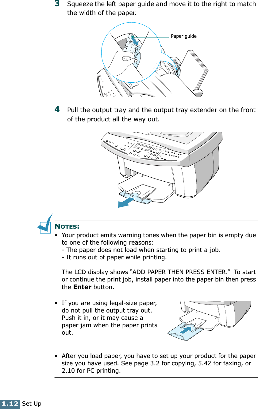 1.12Set Up3Squeeze the left paper guide and move it to the right to match the width of the paper.4Pull the output tray and the output tray extender on the front of the product all the way out.NOTES:• Your product emits warning tones when the paper bin is empty due to one of the following reasons:- The paper does not load when starting to print a job.- It runs out of paper while printing.The LCD display shows “ADD PAPER THEN PRESS ENTER.”  To start or continue the print job, install paper into the paper bin then press the Enter button.• If you are using legal-size paper, do not pull the output tray out. Push it in, or it may cause a paper jam when the paper prints out.• After you load paper, you have to set up your product for the paper size you have used. See page 3.2 for copying, 5.42 for faxing, or 2.10 for PC printing.Paper guide
