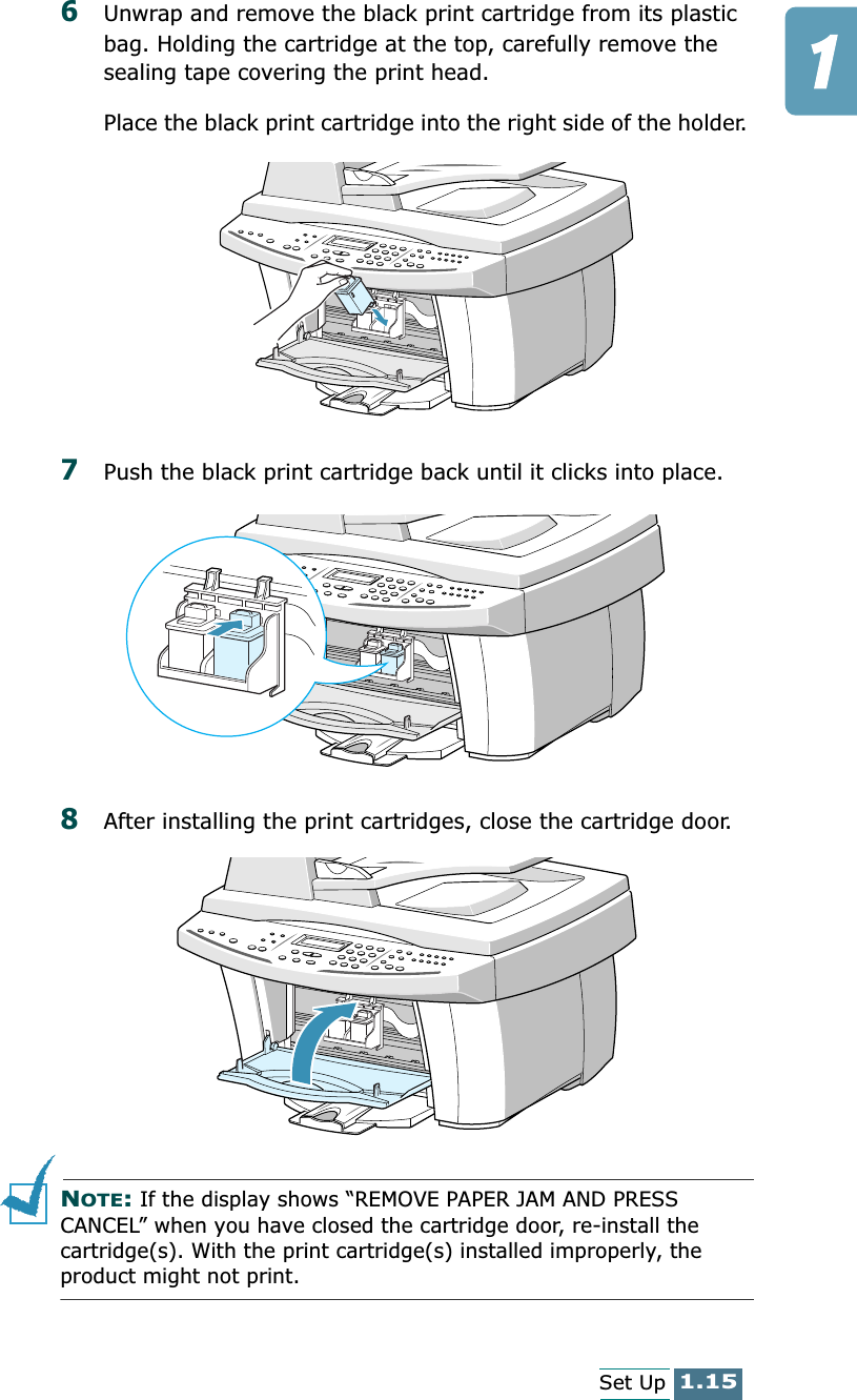 1.15Set Up6Unwrap and remove the black print cartridge from its plastic bag. Holding the cartridge at the top, carefully remove the sealing tape covering the print head. Place the black print cartridge into the right side of the holder. 7Push the black print cartridge back until it clicks into place.8After installing the print cartridges, close the cartridge door.NOTE: If the display shows “REMOVE PAPER JAM AND PRESS CANCEL” when you have closed the cartridge door, re-install the cartridge(s). With the print cartridge(s) installed improperly, the product might not print.