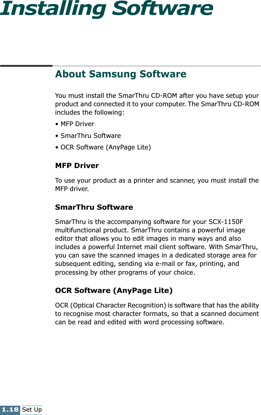 1.18Set UpInstalling SoftwareAbout Samsung SoftwareYou must install the SmarThru CD-ROM after you have setup your product and connected it to your computer. The SmarThru CD-ROM includes the following:• MFP Driver• SmarThru Software• OCR Software (AnyPage Lite)MFP Driver To use your product as a printer and scanner, you must install the MFP driver.SmarThru SoftwareSmarThru is the accompanying software for your SCX-1150F multifunctional product. SmarThru contains a powerful image editor that allows you to edit images in many ways and also includes a powerful Internet mail client software. With SmarThru, you can save the scanned images in a dedicated storage area for subsequent editing, sending via e-mail or fax, printing, and processing by other programs of your choice. OCR Software (AnyPage Lite)OCR (Optical Character Recognition) is software that has the ability to recognise most character formats, so that a scanned document can be read and edited with word processing software. 