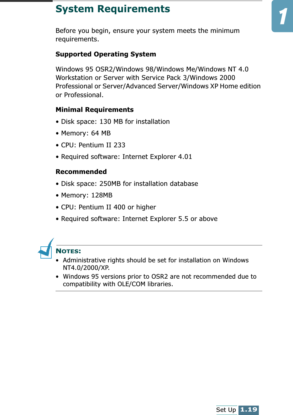 1.19Set UpSystem RequirementsBefore you begin, ensure your system meets the minimum requirements.Supported Operating SystemWindows 95 OSR2/Windows 98/Windows Me/Windows NT 4.0 Workstation or Server with Service Pack 3/Windows 2000 Professional or Server/Advanced Server/Windows XP Home edition or Professional.Minimal Requirements• Disk space: 130 MB for installation • Memory: 64 MB • CPU: Pentium II 233• Required software: Internet Explorer 4.01Recommended• Disk space: 250MB for installation database• Memory: 128MB• CPU: Pentium II 400 or higher• Required software: Internet Explorer 5.5 or aboveNOTES: • Administrative rights should be set for installation on Windows NT4.0/2000/XP.• Windows 95 versions prior to OSR2 are not recommended due to compatibility with OLE/COM libraries.