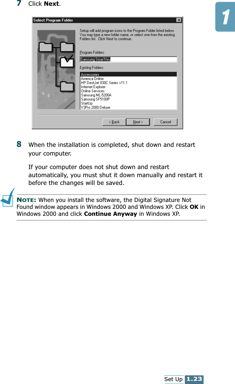 1.23Set Up7Click Next.8When the installation is completed, shut down and restart your computer. If your computer does not shut down and restart automatically, you must shut it down manually and restart it before the changes will be saved.NOTE: When you install the software, the Digital Signature Not Found window appears in Windows 2000 and Windows XP. Click OK in Windows 2000 and click Continue Anyway in Windows XP.