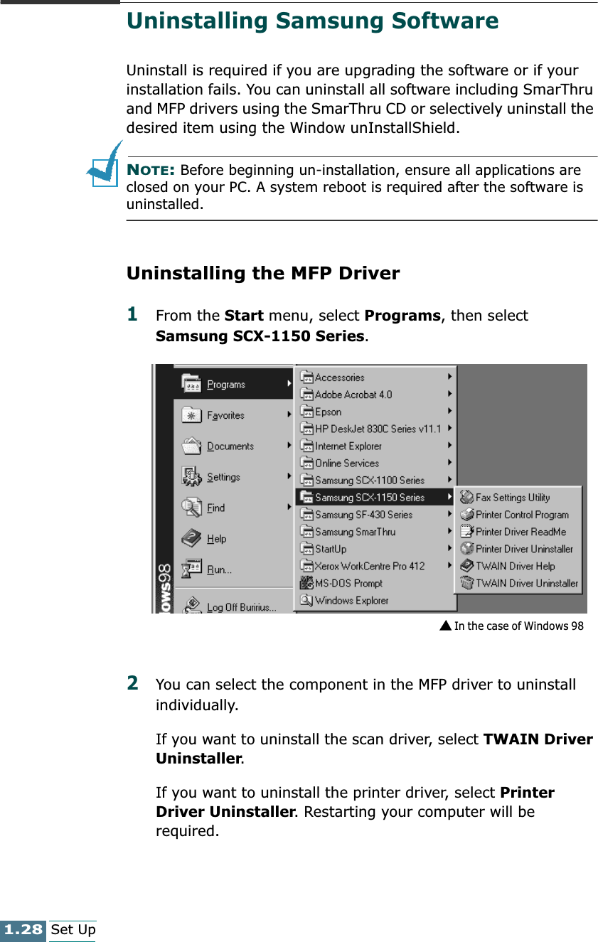 1.28Set UpUninstalling Samsung SoftwareUninstall is required if you are upgrading the software or if your installation fails. You can uninstall all software including SmarThru and MFP drivers using the SmarThru CD or selectively uninstall the desired item using the Window unInstallShield.NOTE: Before beginning un-installation, ensure all applications are closed on your PC. A system reboot is required after the software is uninstalled.Uninstalling the MFP Driver1From the Start menu, select Programs, then select Samsung SCX-1150 Series.2You can select the component in the MFP driver to uninstall individually.If you want to uninstall the scan driver, select TWAIN Driver Uninstaller.If you want to uninstall the printer driver, select Printer Driver Uninstaller. Restarting your computer will be required.In the case of Windows 98 