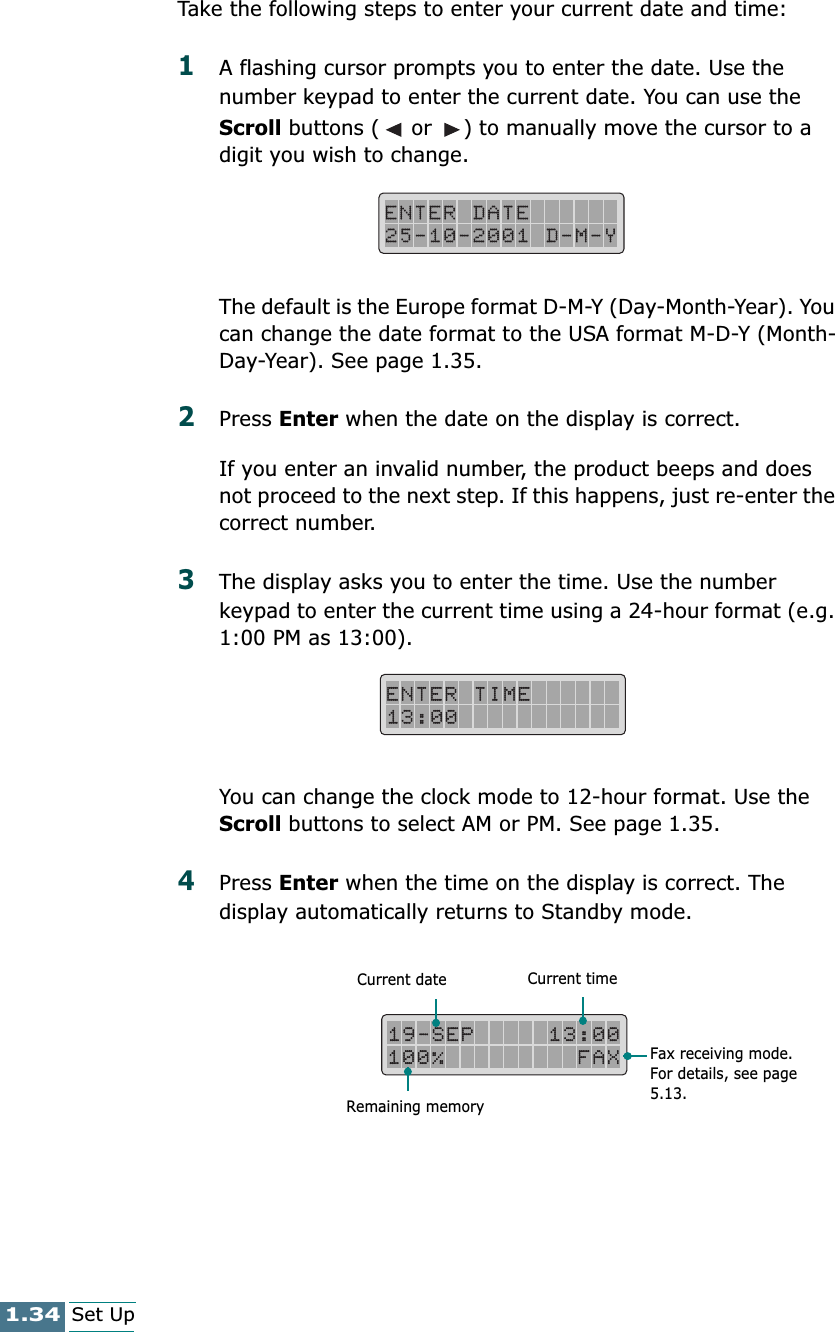 1.34Set UpTake the following steps to enter your current date and time:1A flashing cursor prompts you to enter the date. Use the number keypad to enter the current date. You can use the Scroll buttons (  or  ) to manually move the cursor to a digit you wish to change. The default is the Europe format D-M-Y (Day-Month-Year). You can change the date format to the USA format M-D-Y (Month-Day-Year). See page 1.35.2Press Enter when the date on the display is correct.If you enter an invalid number, the product beeps and does not proceed to the next step. If this happens, just re-enter the correct number.3The display asks you to enter the time. Use the number keypad to enter the current time using a 24-hour format (e.g. 1:00 PM as 13:00).  You can change the clock mode to 12-hour format. Use the Scroll buttons to select AM or PM. See page 1.35.4Press Enter when the time on the display is correct. The display automatically returns to Standby mode.Current date Current timeRemaining memoryFax receiving mode. For details, see page 5.13.