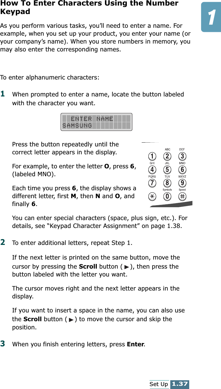 1.37Set UpHow To Enter Characters Using the Number KeypadAs you perform various tasks, you’ll need to enter a name. For example, when you set up your product, you enter your name (or your company’s name). When you store numbers in memory, you may also enter the corresponding names.To enter alphanumeric characters:1When prompted to enter a name, locate the button labeled with the character you want. Press the button repeatedly until the correct letter appears in the display.For example, to enter the letter O, press 6, (labeled MNO).Each time you press 6, the display shows a different letter, first M, then N and O, and finally 6.You can enter special characters (space, plus sign, etc.). For details, see “Keypad Character Assignment” on page 1.38.2To enter additional letters, repeat Step 1.If the next letter is printed on the same button, move the cursor by pressing the Scroll button ( ), then press the button labeled with the letter you want.The cursor moves right and the next letter appears in the display.If you want to insert a space in the name, you can also use the Scroll button ( ) to move the cursor and skip the position.3When you finish entering letters, press Enter.