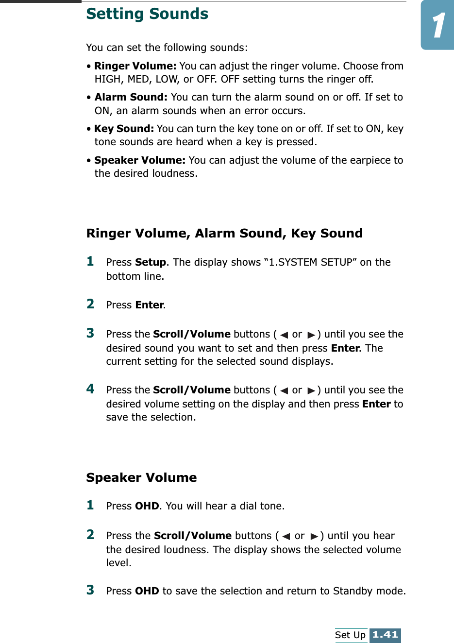 1.41Set UpSetting SoundsYou can set the following sounds:• Ringer Volume: You can adjust the ringer volume. Choose from HIGH, MED, LOW, or OFF. OFF setting turns the ringer off.• Alarm Sound: You can turn the alarm sound on or off. If set to ON, an alarm sounds when an error occurs.• Key Sound: You can turn the key tone on or off. If set to ON, key tone sounds are heard when a key is pressed.• Speaker Volume: You can adjust the volume of the earpiece to the desired loudness. Ringer Volume, Alarm Sound, Key Sound1Press Setup. The display shows “1.SYSTEM SETUP” on the bottom line.2Press Enter. 3Press the Scroll/Volume buttons (  or  ) until you see the desired sound you want to set and then press Enter. The current setting for the selected sound displays.4Press the Scroll/Volume buttons (  or  ) until you see the desired volume setting on the display and then press Enter to save the selection. Speaker Volume1Press OHD. You will hear a dial tone.2Press the Scroll/Volume buttons (  or  ) until you hear the desired loudness. The display shows the selected volume level.3Press OHD to save the selection and return to Standby mode.
