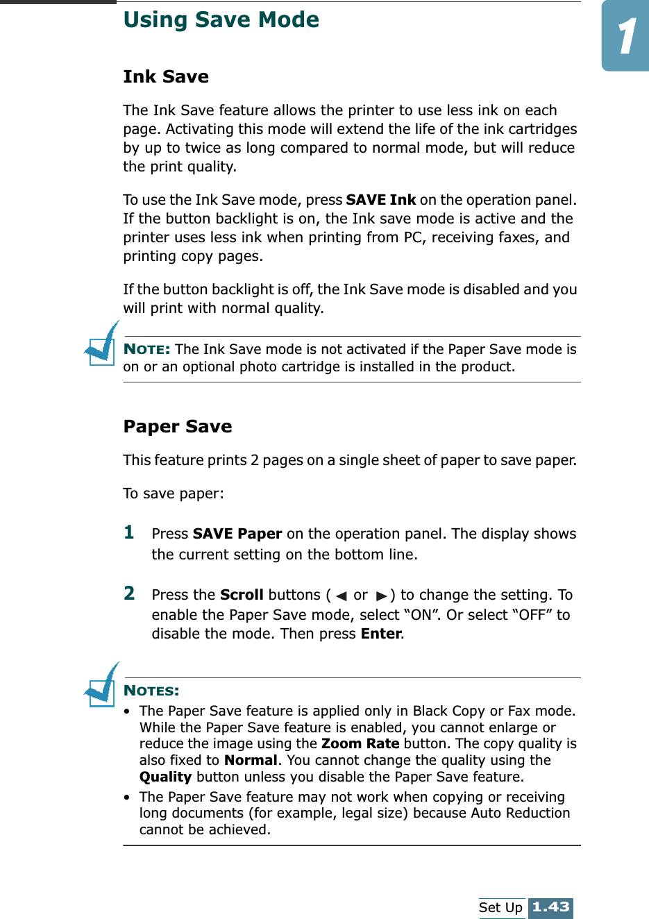 1.43Set UpUsing Save ModeInk SaveThe Ink Save feature allows the printer to use less ink on each page. Activating this mode will extend the life of the ink cartridges by up to twice as long compared to normal mode, but will reduce the print quality. To use the Ink Save mode, press SAVE Ink on the operation panel. If the button backlight is on, the Ink save mode is active and the printer uses less ink when printing from PC, receiving faxes, and printing copy pages.If the button backlight is off, the Ink Save mode is disabled and you will print with normal quality.NOTE: The Ink Save mode is not activated if the Paper Save mode is on or an optional photo cartridge is installed in the product.Paper SaveThis feature prints 2 pages on a single sheet of paper to save paper. To save paper:1Press SAVE Paper on the operation panel. The display shows the current setting on the bottom line.2Press the Scroll buttons (  or  ) to change the setting. To enable the Paper Save mode, select “ON”. Or select “OFF” to disable the mode. Then press Enter.NOTES: • The Paper Save feature is applied only in Black Copy or Fax mode. While the Paper Save feature is enabled, you cannot enlarge or reduce the image using the Zoom Rate button. The copy quality is also fixed to Normal. You cannot change the quality using the Quality button unless you disable the Paper Save feature.• The Paper Save feature may not work when copying or receiving long documents (for example, legal size) because Auto Reduction cannot be achieved.