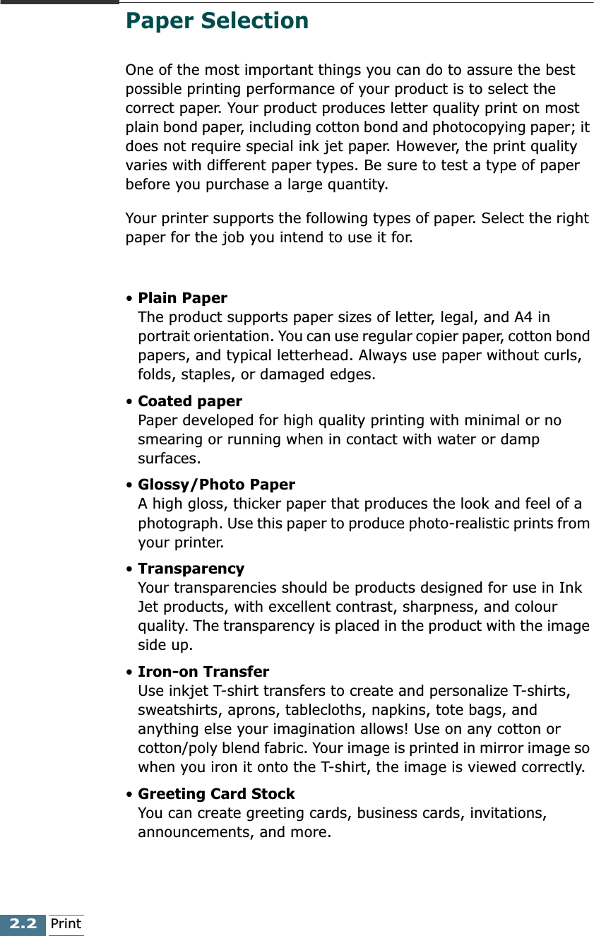 2.2PrintPaper SelectionOne of the most important things you can do to assure the best possible printing performance of your product is to select the correct paper. Your product produces letter quality print on most plain bond paper, including cotton bond and photocopying paper; it does not require special ink jet paper. However, the print quality varies with different paper types. Be sure to test a type of paper before you purchase a large quantity.Your printer supports the following types of paper. Select the right paper for the job you intend to use it for.• Plain PaperThe product supports paper sizes of letter, legal, and A4 in portrait orientation. You can use regular copier paper, cotton bond papers, and typical letterhead. Always use paper without curls, folds, staples, or damaged edges.• Coated paperPaper developed for high quality printing with minimal or no smearing or running when in contact with water or damp surfaces.• Glossy/Photo PaperA high gloss, thicker paper that produces the look and feel of a photograph. Use this paper to produce photo-realistic prints from your printer.• TransparencyYour transparencies should be products designed for use in Ink Jet products, with excellent contrast, sharpness, and colour quality. The transparency is placed in the product with the image side up.• Iron-on TransferUse inkjet T-shirt transfers to create and personalize T-shirts, sweatshirts, aprons, tablecloths, napkins, tote bags, and anything else your imagination allows! Use on any cotton or cotton/poly blend fabric. Your image is printed in mirror image so when you iron it onto the T-shirt, the image is viewed correctly.• Greeting Card StockYou can create greeting cards, business cards, invitations, announcements, and more.
