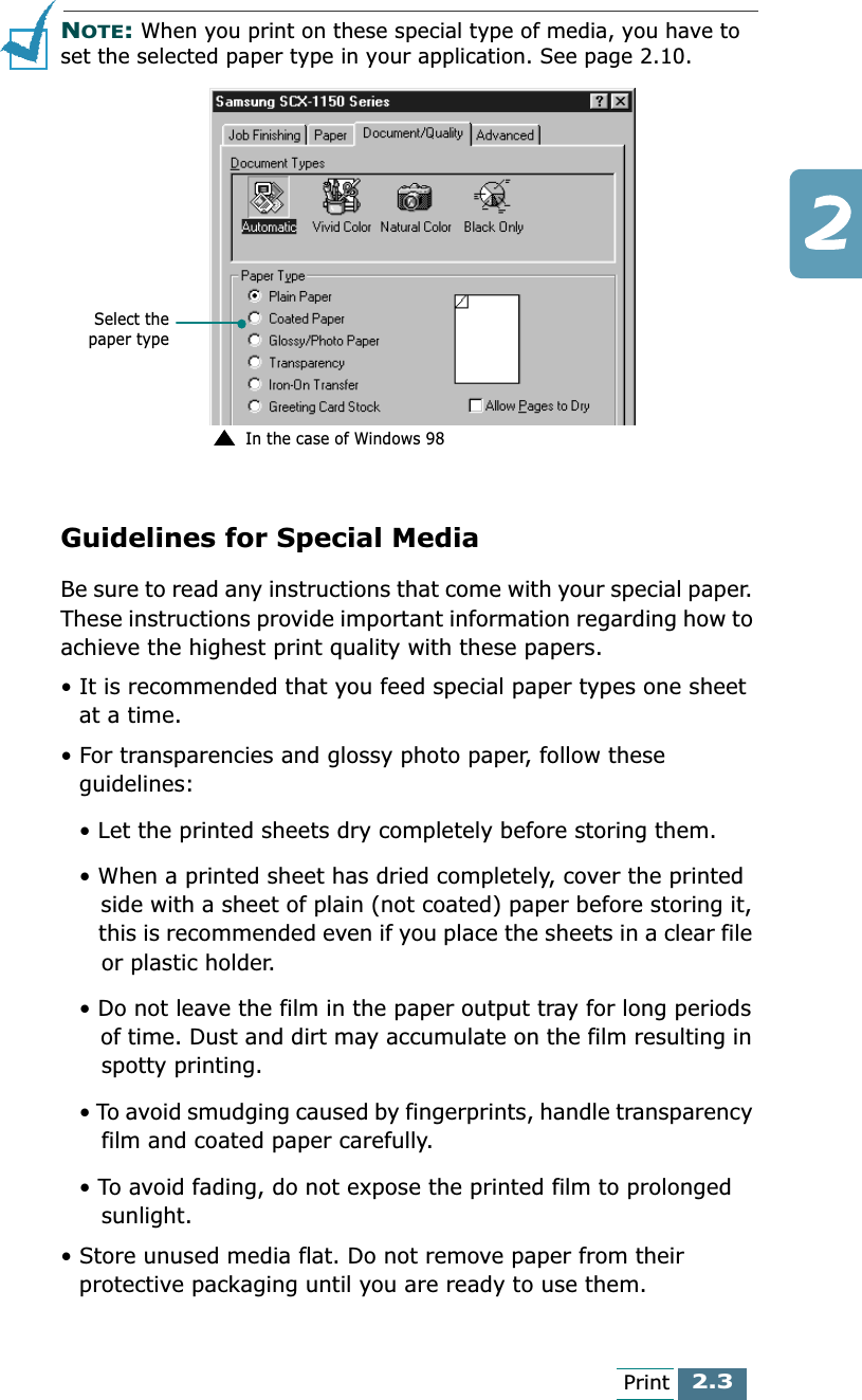 2.3PrintNOTE: When you print on these special type of media, you have to set the selected paper type in your application. See page 2.10.Guidelines for Special MediaBe sure to read any instructions that come with your special paper. These instructions provide important information regarding how to achieve the highest print quality with these papers.• It is recommended that you feed special paper types one sheet at a time.• For transparencies and glossy photo paper, follow these guidelines:• Let the printed sheets dry completely before storing them.• When a printed sheet has dried completely, cover the printed    side with a sheet of plain (not coated) paper before storing it,    this is recommended even if you place the sheets in a clear file    or plastic holder.• Do not leave the film in the paper output tray for long periods    of time. Dust and dirt may accumulate on the film resulting in    spotty printing.• To avoid smudging caused by fingerprints, handle transparency    film and coated paper carefully.• To avoid fading, do not expose the printed film to prolonged    sunlight. • Store unused media flat. Do not remove paper from their protective packaging until you are ready to use them.Select thepaper typeIn the case of Windows 98