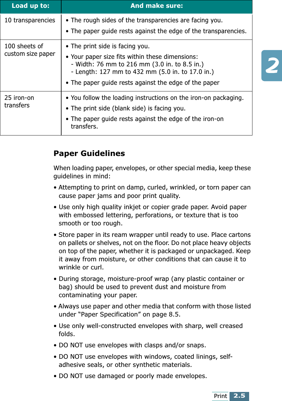 2.5PrintPaper GuidelinesWhen loading paper, envelopes, or other special media, keep these guidelines in mind:• Attempting to print on damp, curled, wrinkled, or torn paper can cause paper jams and poor print quality.• Use only high quality inkjet or copier grade paper. Avoid paper with embossed lettering, perforations, or texture that is too smooth or too rough.• Store paper in its ream wrapper until ready to use. Place cartons on pallets or shelves, not on the floor. Do not place heavy objects on top of the paper, whether it is packaged or unpackaged. Keep it away from moisture, or other conditions that can cause it to wrinkle or curl.• During storage, moisture-proof wrap (any plastic container or bag) should be used to prevent dust and moisture from contaminating your paper.• Always use paper and other media that conform with those listed under “Paper Specification” on page 8.5.• Use only well-constructed envelopes with sharp, well creased folds.• DO NOT use envelopes with clasps and/or snaps.• DO NOT use envelopes with windows, coated linings, self-adhesive seals, or other synthetic materials.• DO NOT use damaged or poorly made envelopes.10 transparencies • The rough sides of the transparencies are facing you.• The paper guide rests against the edge of the transparencies.100 sheets of custom size paper  • The print side is facing you.• Your paper size fits within these dimensions:- Width: 76 mm to 216 mm (3.0 in. to 8.5 in.)- Length: 127 mm to 432 mm (5.0 in. to 17.0 in.)• The paper guide rests against the edge of the paper25 iron-on transfers • You follow the loading instructions on the iron-on packaging.• The print side (blank side) is facing you.• The paper guide rests against the edge of the iron-on transfers.Load up to: And make sure:
