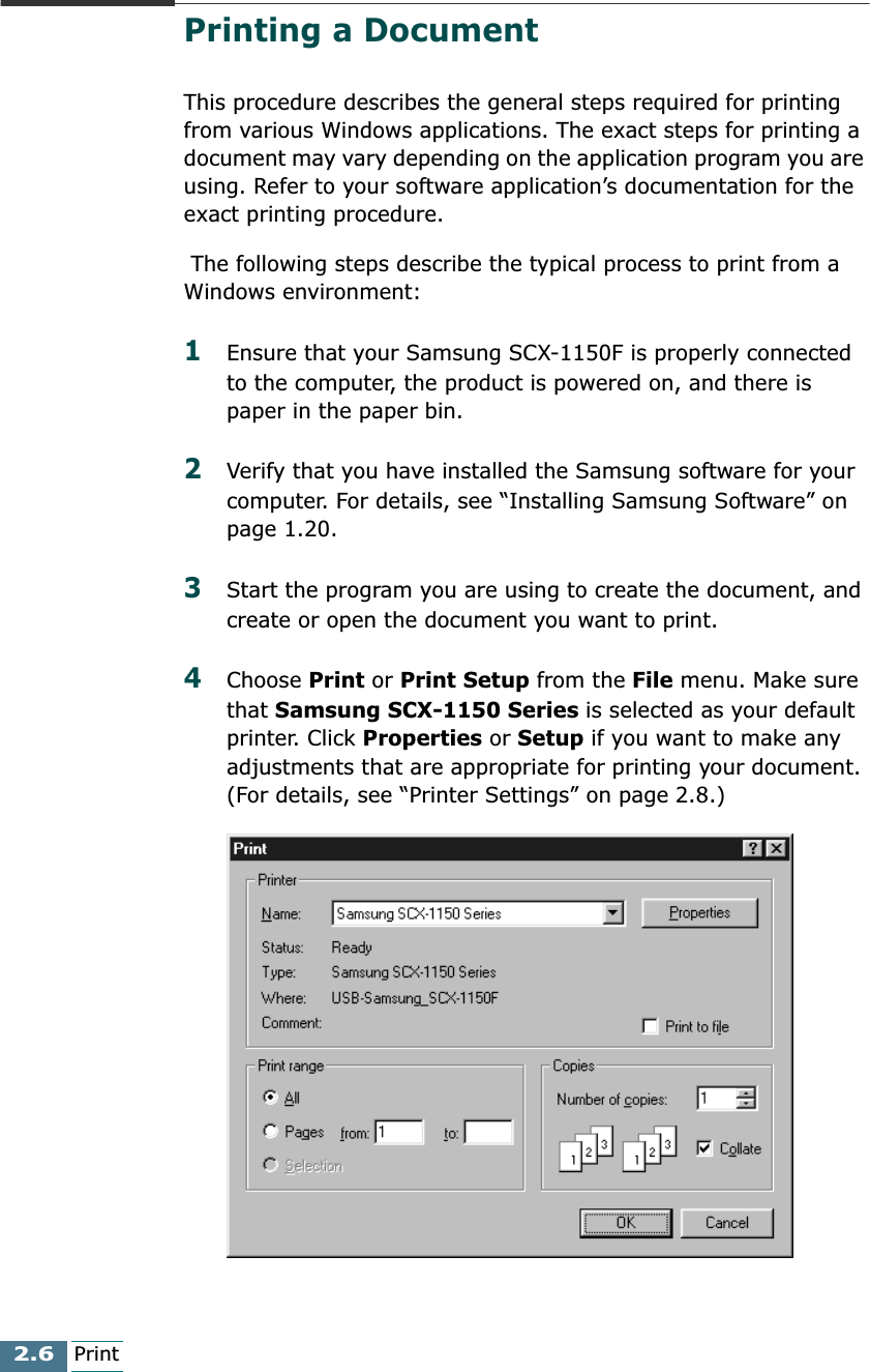 2.6PrintPrinting a DocumentThis procedure describes the general steps required for printing from various Windows applications. The exact steps for printing a document may vary depending on the application program you are using. Refer to your software application’s documentation for the exact printing procedure. The following steps describe the typical process to print from a Windows environment:1Ensure that your Samsung SCX-1150F is properly connected to the computer, the product is powered on, and there is paper in the paper bin.2Verify that you have installed the Samsung software for your computer. For details, see “Installing Samsung Software” on page 1.20.3Start the program you are using to create the document, and create or open the document you want to print. 4Choose Print or Print Setup from the File menu. Make sure that Samsung SCX-1150 Series is selected as your default printer. Click Properties or Setup if you want to make any adjustments that are appropriate for printing your document. (For details, see “Printer Settings” on page 2.8.)
