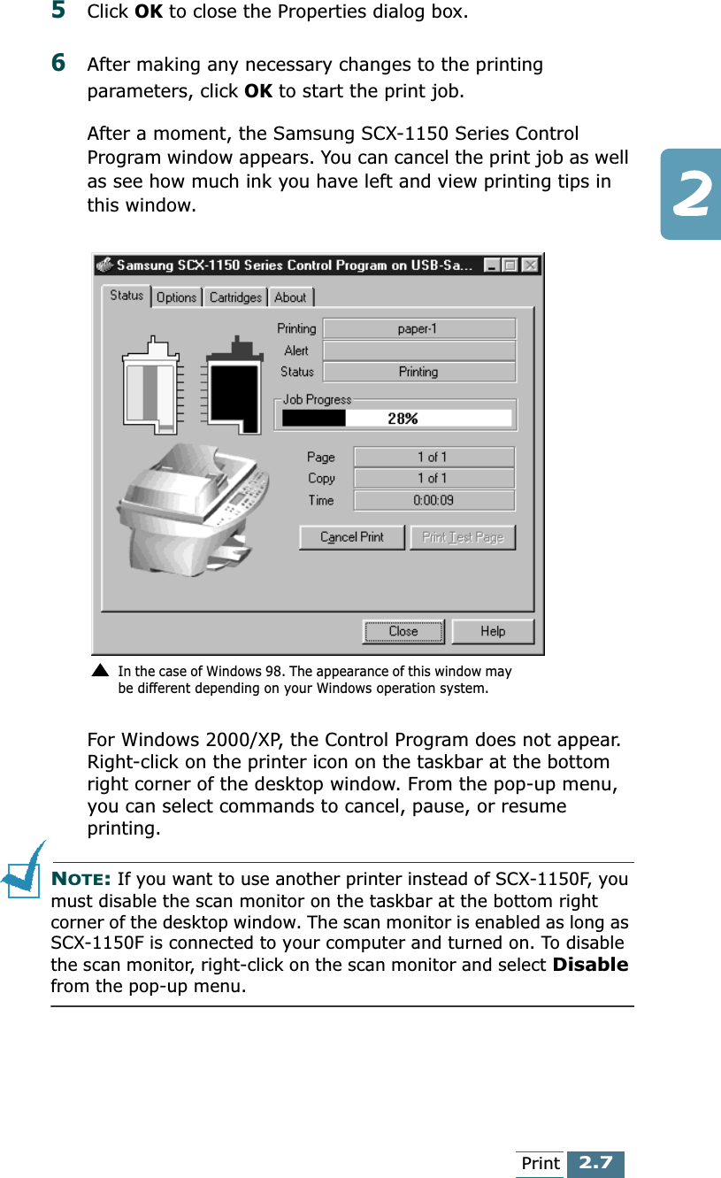 2.7Print5Click OK to close the Properties dialog box.6After making any necessary changes to the printing parameters, click OK to start the print job.After a moment, the Samsung SCX-1150 Series Control Program window appears. You can cancel the print job as well as see how much ink you have left and view printing tips in this window.For Windows 2000/XP, the Control Program does not appear. Right-click on the printer icon on the taskbar at the bottom right corner of the desktop window. From the pop-up menu, you can select commands to cancel, pause, or resume printing.NOTE: If you want to use another printer instead of SCX-1150F, you must disable the scan monitor on the taskbar at the bottom right corner of the desktop window. The scan monitor is enabled as long as SCX-1150F is connected to your computer and turned on. To disable the scan monitor, right-click on the scan monitor and select Disable from the pop-up menu.In the case of Windows 98. The appearance of this window may be different depending on your Windows operation system.