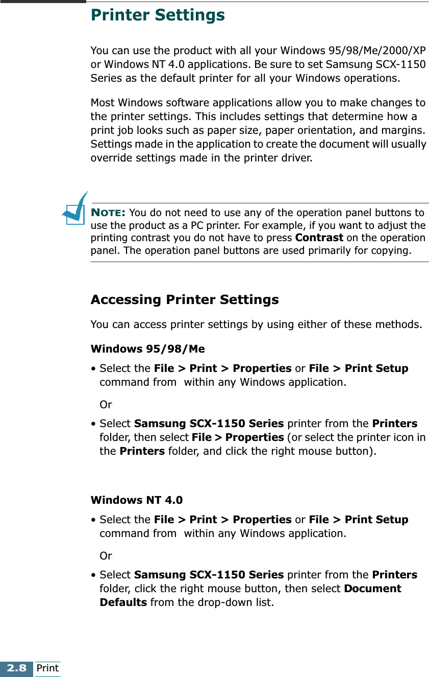 2.8PrintPrinter SettingsYou can use the product with all your Windows 95/98/Me/2000/XP or Windows NT 4.0 applications. Be sure to set Samsung SCX-1150 Series as the default printer for all your Windows operations.Most Windows software applications allow you to make changes to the printer settings. This includes settings that determine how a print job looks such as paper size, paper orientation, and margins. Settings made in the application to create the document will usually override settings made in the printer driver.NOTE: You do not need to use any of the operation panel buttons to use the product as a PC printer. For example, if you want to adjust the printing contrast you do not have to press Contrast on the operation panel. The operation panel buttons are used primarily for copying.Accessing Printer SettingsYou can access printer settings by using either of these methods.Windows 95/98/Me• Select the File &gt; Print &gt; Properties or File &gt; Print Setup command from  within any Windows application.Or• Select Samsung SCX-1150 Series printer from the Printers folder, then select File &gt; Properties (or select the printer icon in the Printers folder, and click the right mouse button).Windows NT 4.0• Select the File &gt; Print &gt; Properties or File &gt; Print Setup command from  within any Windows application.Or• Select Samsung SCX-1150 Series printer from the Printers folder, click the right mouse button, then select Document Defaults from the drop-down list.