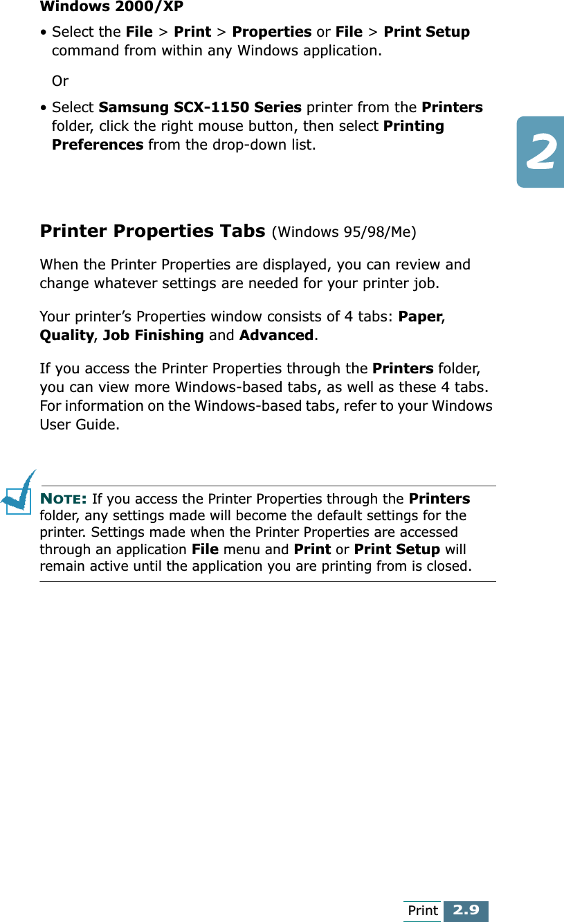 2.9PrintWindows 2000/XP• Select the File &gt; Print &gt; Properties or File &gt; Print Setup command from within any Windows application.Or• Select Samsung SCX-1150 Series printer from the Printers folder, click the right mouse button, then select Printing Preferences from the drop-down list.Printer Properties Tabs (Windows 95/98/Me)When the Printer Properties are displayed, you can review and change whatever settings are needed for your printer job.Your printer’s Properties window consists of 4 tabs: Paper, Quality, Job Finishing and Advanced.If you access the Printer Properties through the Printers folder, you can view more Windows-based tabs, as well as these 4 tabs. For information on the Windows-based tabs, refer to your Windows User Guide.NOTE: If you access the Printer Properties through the Printers folder, any settings made will become the default settings for the printer. Settings made when the Printer Properties are accessed through an application File menu and Print or Print Setup will remain active until the application you are printing from is closed.
