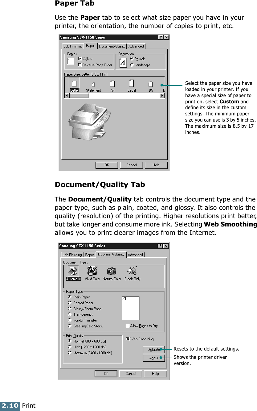 2.10PrintPaper Tab Use the Paper tab to select what size paper you have in your printer, the orientation, the number of copies to print, etc.Document/Quality TabThe Document/Quality tab controls the document type and the paper type, such as plain, coated, and glossy. It also controls the quality (resolution) of the printing. Higher resolutions print better, but take longer and consume more ink. Selecting Web Smoothing allows you to print clearer images from the Internet.Select the paper size you have loaded in your printer. If you have a special size of paper to print on, select Custom and define its size in the custom settings. The minimum paper size you can use is 3 by 5 inches. The maximum size is 8.5 by 17 inches.Resets to the default settings.Shows the printer driver version.