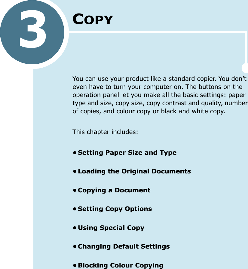 3COPYYou can use your product like a standard copier. You don’t even have to turn your computer on. The buttons on the operation panel let you make all the basic settings: paper type and size, copy size, copy contrast and quality, number of copies, and colour copy or black and white copy. This chapter includes:•Setting Paper Size and Type•Loading the Original Documents•Copying a Document•Setting Copy Options•Using Special Copy•Changing Default Settings•Blocking Colour Copying