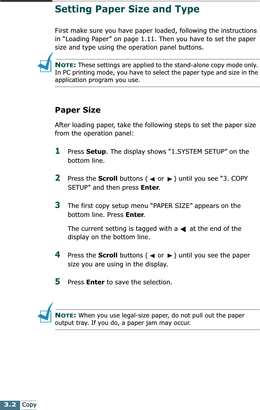 3.2CopySetting Paper Size and TypeFirst make sure you have paper loaded, following the instructions in “Loading Paper” on page 1.11. Then you have to set the paper size and type using the operation panel buttons.NOTE: These settings are applied to the stand-alone copy mode only. In PC printing mode, you have to select the paper type and size in the application program you use.Paper SizeAfter loading paper, take the following steps to set the paper size from the operation panel:1Press Setup. The display shows “1.SYSTEM SETUP” on the bottom line.2Press the Scroll buttons (  or  ) until you see “3. COPY SETUP” and then press Enter. 3The first copy setup menu “PAPER SIZE” appears on the bottom line. Press Enter. The current setting is tagged with a   at the end of the display on the bottom line.4Press the Scroll buttons (  or  ) until you see the paper size you are using in the display.5Press Enter to save the selection.NOTE: When you use legal-size paper, do not pull out the paper output tray. If you do, a paper jam may occur.