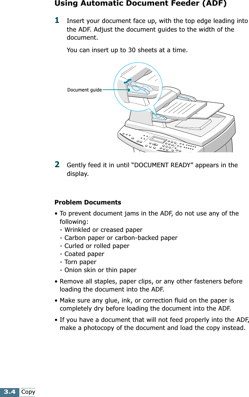 3.4CopyUsing Automatic Document Feeder (ADF)1Insert your document face up, with the top edge leading into the ADF. Adjust the document guides to the width of the document.You can insert up to 30 sheets at a time.2Gently feed it in until “DOCUMENT READY” appears in the display.Problem Documents• To prevent document jams in the ADF, do not use any of the following:- Wrinkled or creased paper- Carbon paper or carbon-backed paper- Curled or rolled paper- Coated paper- Torn paper- Onion skin or thin paper• Remove all staples, paper clips, or any other fasteners before loading the document into the ADF.• Make sure any glue, ink, or correction fluid on the paper is completely dry before loading the document into the ADF.• If you have a document that will not feed properly into the ADF, make a photocopy of the document and load the copy instead.Document guide