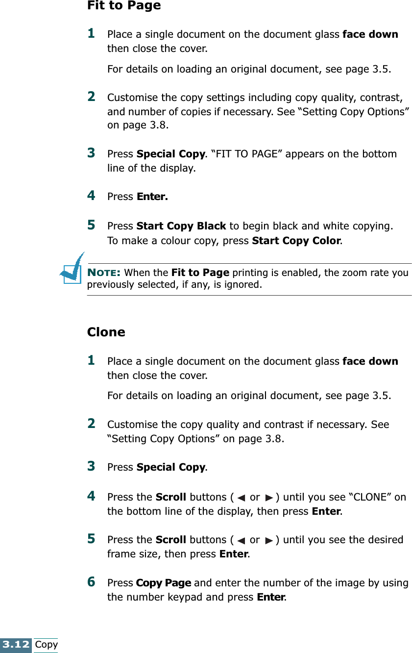 3.12CopyFit to Page1Place a single document on the document glass face down then close the cover.For details on loading an original document, see page 3.5.2Customise the copy settings including copy quality, contrast, and number of copies if necessary. See “Setting Copy Options” on page 3.8.3Press Special Copy. “FIT TO PAGE” appears on the bottom line of the display.4Press Enter.5Press Start Copy Black to begin black and white copying. To make a colour copy, press Start Copy Color.NOTE: When the Fit to Page printing is enabled, the zoom rate you previously selected, if any, is ignored.Clone1Place a single document on the document glass face down then close the cover.For details on loading an original document, see page 3.5.2Customise the copy quality and contrast if necessary. See “Setting Copy Options” on page 3.8.3Press Special Copy.4Press the Scroll buttons (  or  ) until you see “CLONE” on the bottom line of the display, then press Enter.5Press the Scroll buttons (  or  ) until you see the desired frame size, then press Enter. 6Press Copy Page and enter the number of the image by using the number keypad and press Enter.