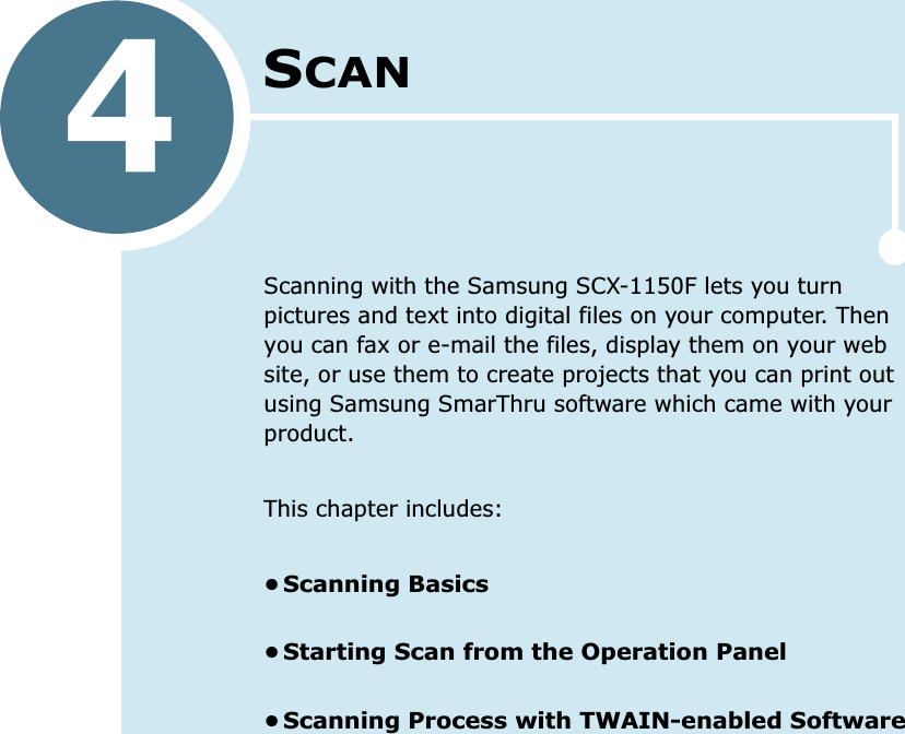 4SCANScanning with the Samsung SCX-1150F lets you turn pictures and text into digital files on your computer. Then you can fax or e-mail the files, display them on your web site, or use them to create projects that you can print out using Samsung SmarThru software which came with your product.This chapter includes:•Scanning Basics•Starting Scan from the Operation Panel•Scanning Process with TWAIN-enabled Software