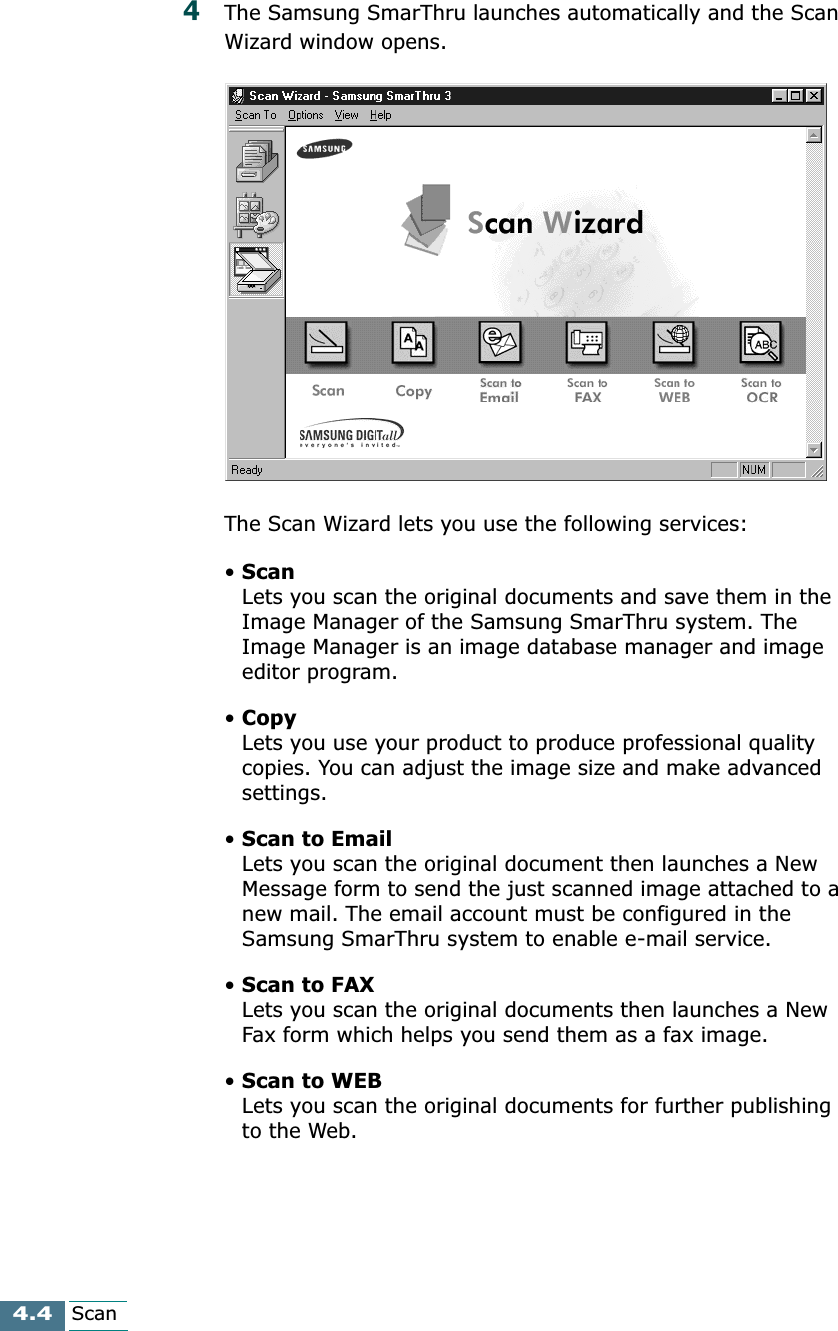 4.4Scan4The Samsung SmarThru launches automatically and the Scan Wizard window opens.The Scan Wizard lets you use the following services:•ScanLets you scan the original documents and save them in the Image Manager of the Samsung SmarThru system. The Image Manager is an image database manager and image editor program. •CopyLets you use your product to produce professional quality copies. You can adjust the image size and make advanced settings.•Scan to EmailLets you scan the original document then launches a New Message form to send the just scanned image attached to a new mail. The email account must be configured in the Samsung SmarThru system to enable e-mail service. •Scan to FAXLets you scan the original documents then launches a New Fax form which helps you send them as a fax image.•Scan to WEBLets you scan the original documents for further publishing to the Web.