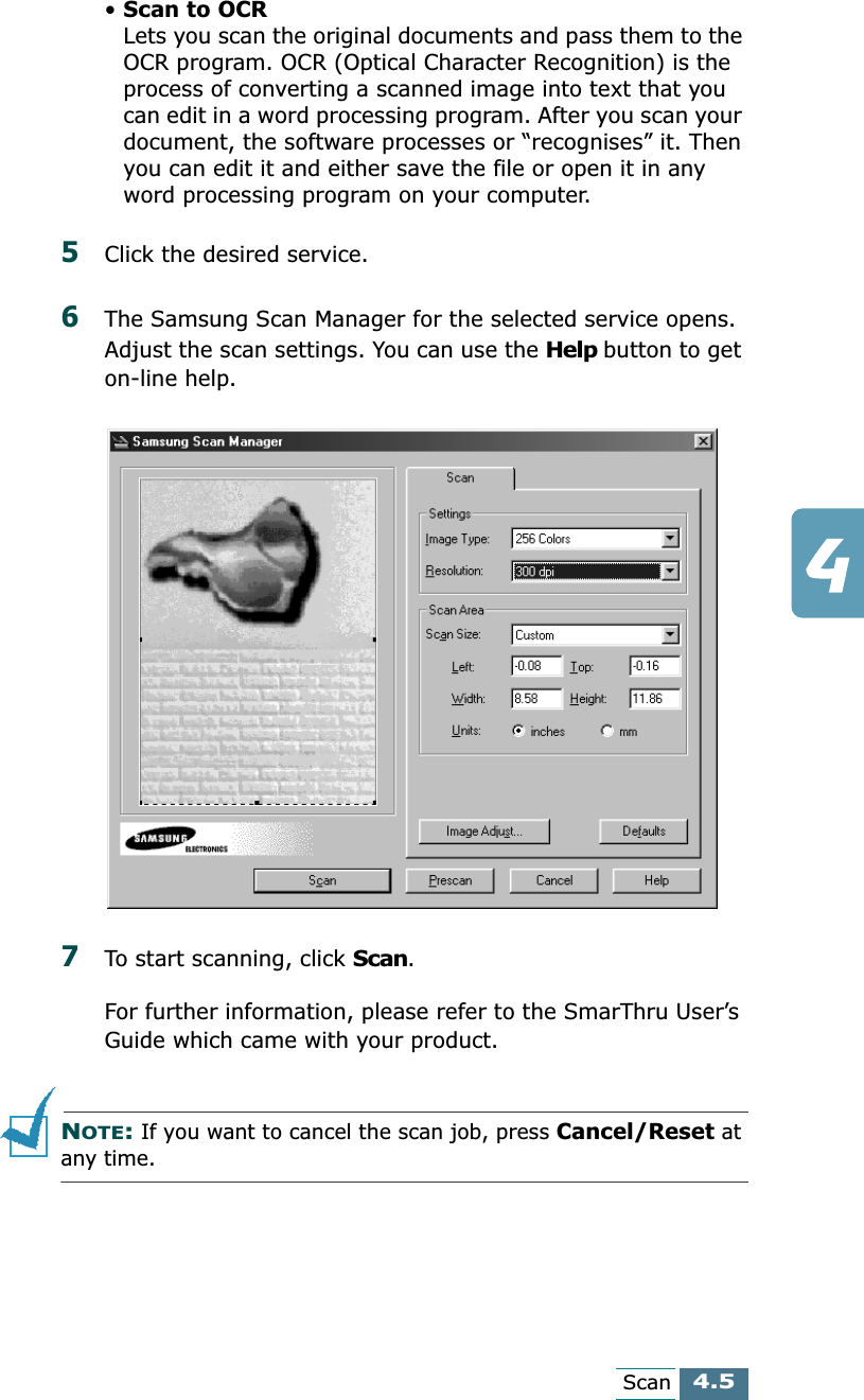 4.5Scan•Scan to OCRLets you scan the original documents and pass them to the OCR program. OCR (Optical Character Recognition) is the process of converting a scanned image into text that you can edit in a word processing program. After you scan your document, the software processes or “recognises” it. Then you can edit it and either save the file or open it in any word processing program on your computer.5Click the desired service.6The Samsung Scan Manager for the selected service opens. Adjust the scan settings. You can use the Help button to get on-line help. 7To start scanning, click Scan. For further information, please refer to the SmarThru User’s Guide which came with your product.NOTE: If you want to cancel the scan job, press Cancel/Reset at any time.