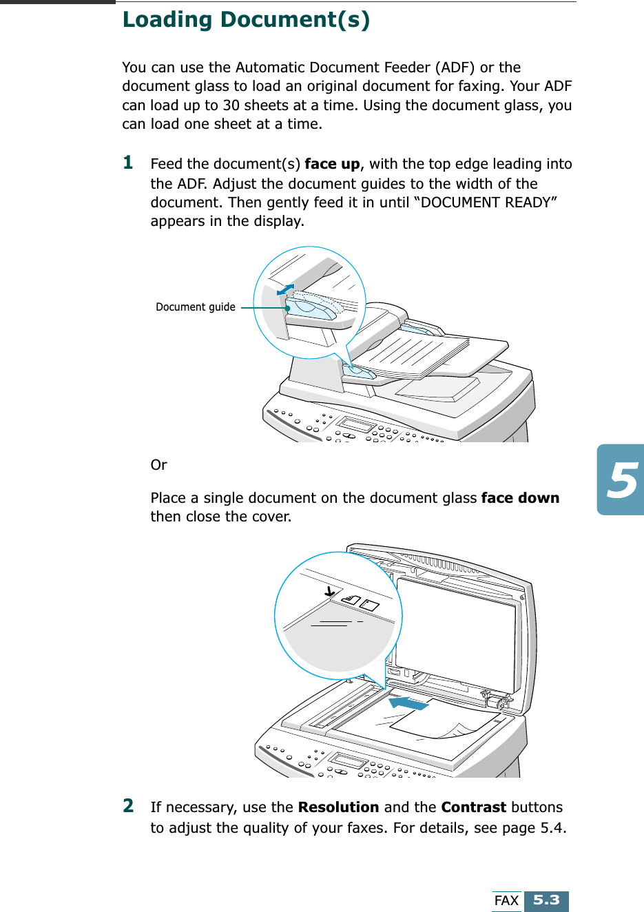  5.3 FAX Loading Document(s)  You can use the Automatic Document Feeder (ADF) or the document glass to load an original document for faxing. Your ADF can load up to 30 sheets at a time. Using the document glass, you can load one sheet at a time.  1 Feed the document(s)  face up , with the top edge leading into the ADF. Adjust the document guides to the width of the document. Then gently feed it in until “DOCUMENT READY” appears in the display.Or Place a single document on the document glass  face down  then close the cover. 2 If necessary, use the  Resolution  and the  Contrast  buttons to adjust the quality of your faxes. For details, see page 5.4.Document guide