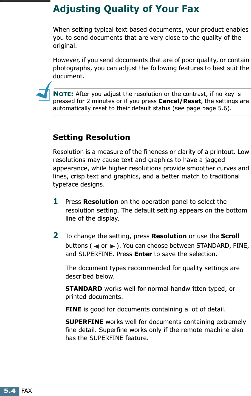  5.4 FAX Adjusting Quality of Your Fax When setting typical text based documents, your product enables you to send documents that are very close to the quality of the original.However, if you send documents that are of poor quality, or contain photographs, you can adjust the following features to best suit the document. N OTE :  After you adjust the resolution or the contrast, if no key is pressed for 2 minutes or if you press  Cancel/Reset , the settings are  automatically reset to their default status (see page page 5.6).  Setting Resolution Resolution is a measure of the fineness or clarity of a printout. Low resolutions may cause text and graphics to have a jagged appearance, while higher resolutions provide smoother curves and lines, crisp text and graphics, and a better match to traditional typeface designs. 1 Press  Resolution  on the operation panel to select the resolution setting. The default setting appears on the bottom line of the display. 2 To change the setting, press  Resolution  or use the  Scroll  buttons (  or  ). You can choose between STANDARD, FINE, and SUPERFINE. Press  Enter  to save the selection.The document types recommended for quality settings are described below. STANDARD  works well for normal handwritten typed, or printed documents. FINE  is good for documents containing a lot of detail. SUPERFINE  works well for documents containing extremely fine detail. Superfine works only if the remote machine also has the SUPERFINE feature.