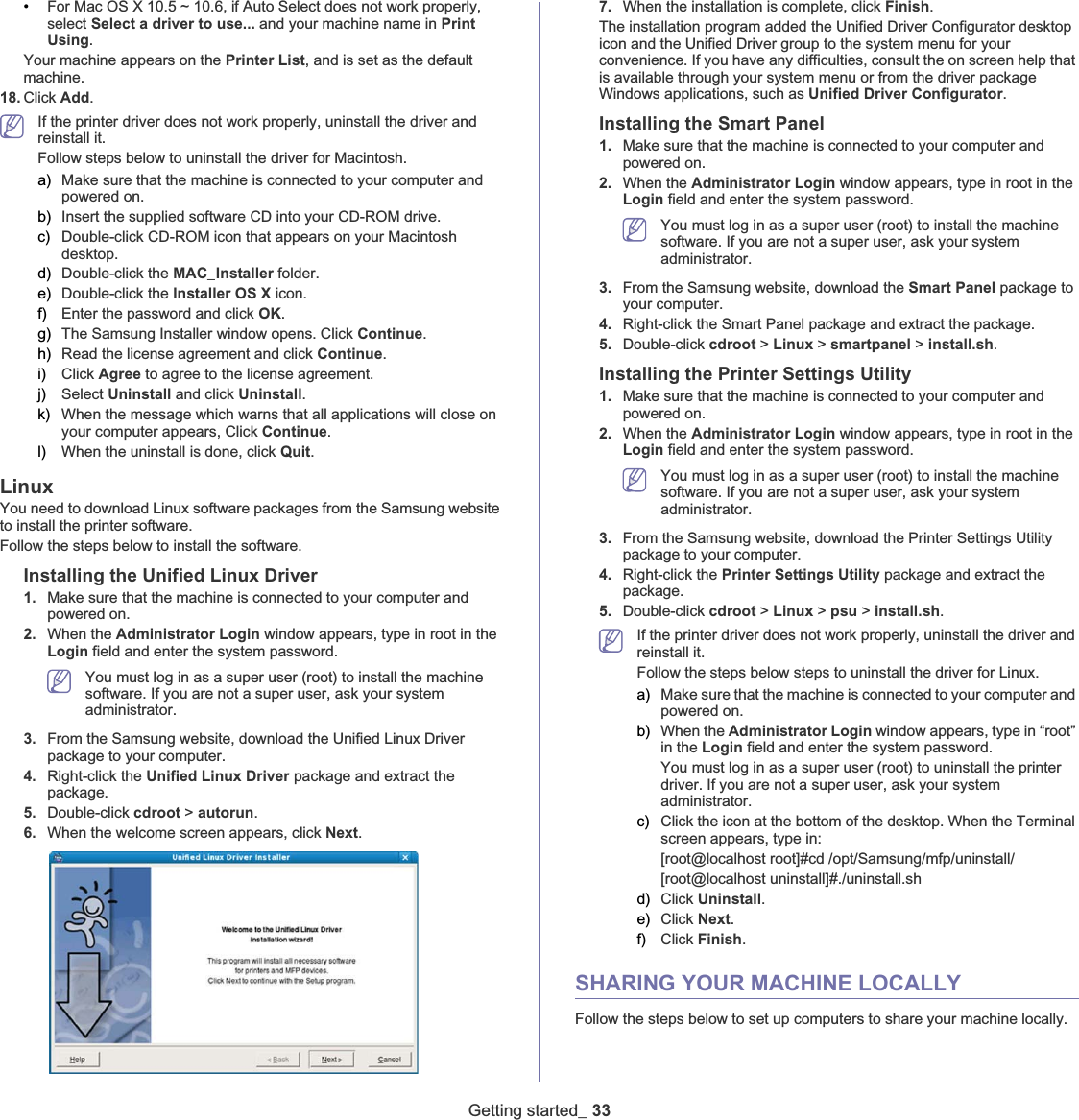 Getting started_ 33•For Mac OS X 10.5 ~ 10.6, if Auto Select does not work properly, select Select a driver to use... and your machine name in PrintUsing.Your machine appears on the Printer List, and is set as the default machine.18. Click Add.If the printer driver does not work properly, uninstall the driver and reinstall it. Follow steps below to uninstall the driver for Macintosh.a) Make sure that the machine is connected to your computer and powered on.b) Insert the supplied software CD into your CD-ROM drive.c) Double-click CD-ROM icon that appears on your Macintosh desktop.d) Double-click the MAC_Installer folder.e) Double-click the Installer OS X icon.f) Enter the password and click OK.g) The Samsung Installer window opens. Click Continue.h) Read the license agreement and click Continue.i) Click Agree to agree to the license agreement.j) Select Uninstall and click Uninstall.k) When the message which warns that all applications will close on your computer appears, Click Continue.l) When the uninstall is done, click Quit.LinuxYou need to download Linux software packages from the Samsung website to install the printer software. Follow the steps below to install the software.Installing the Unified Linux Driver1. Make sure that the machine is connected to your computer and powered on.2. When the Administrator Login window appears, type in root in the Login field and enter the system password.You must log in as a super user (root) to install the machine software. If you are not a super user, ask your system administrator.3. From the Samsung website, download the Unified Linux Driver package to your computer.4. Right-click the Unified Linux Driver package and extract the package. 5. Double-click cdroot &gt; autorun.6. When the welcome screen appears, click Next.7. When the installation is complete, click Finish.The installation program added the Unified Driver Configurator desktop icon and the Unified Driver group to the system menu for your convenience. If you have any difficulties, consult the on screen help that is available through your system menu or from the driver package Windows applications, such as Unified Driver Configurator.Installing the Smart Panel1. Make sure that the machine is connected to your computer and powered on.2. When the Administrator Login window appears, type in root in the Login field and enter the system password.You must log in as a super user (root) to install the machine software. If you are not a super user, ask your system administrator.3. From the Samsung website, download the Smart Panel package to your computer.4. Right-click the Smart Panel package and extract the package. 5. Double-click cdroot &gt; Linux &gt; smartpanel &gt;install.sh.Installing the Printer Settings Utility1. Make sure that the machine is connected to your computer and powered on.2. When the Administrator Login window appears, type in root in the Login field and enter the system password.You must log in as a super user (root) to install the machine software. If you are not a super user, ask your system administrator.3. From the Samsung website, download the Printer Settings Utility package to your computer.4. Right-click the Printer Settings Utility package and extract the package.5. Double-click cdroot &gt; Linux &gt; psu &gt;install.sh.If the printer driver does not work properly, uninstall the driver and reinstall it. Follow the steps below steps to uninstall the driver for Linux.a) Make sure that the machine is connected to your computer and powered on.b) When the Administrator Login window appears, type in “root” in the Login field and enter the system password.You must log in as a super user (root) to uninstall the printer driver. If you are not a super user, ask your system administrator.c) Click the icon at the bottom of the desktop. When the Terminal screen appears, type in:[root@localhost root]#cd /opt/Samsung/mfp/uninstall/[root@localhost uninstall]#./uninstall.shd) Click Uninstall.e) Click Next.f) Click Finish.SHARING YOUR MACHINE LOCALLYFollow the steps below to set up computers to share your machine locally.