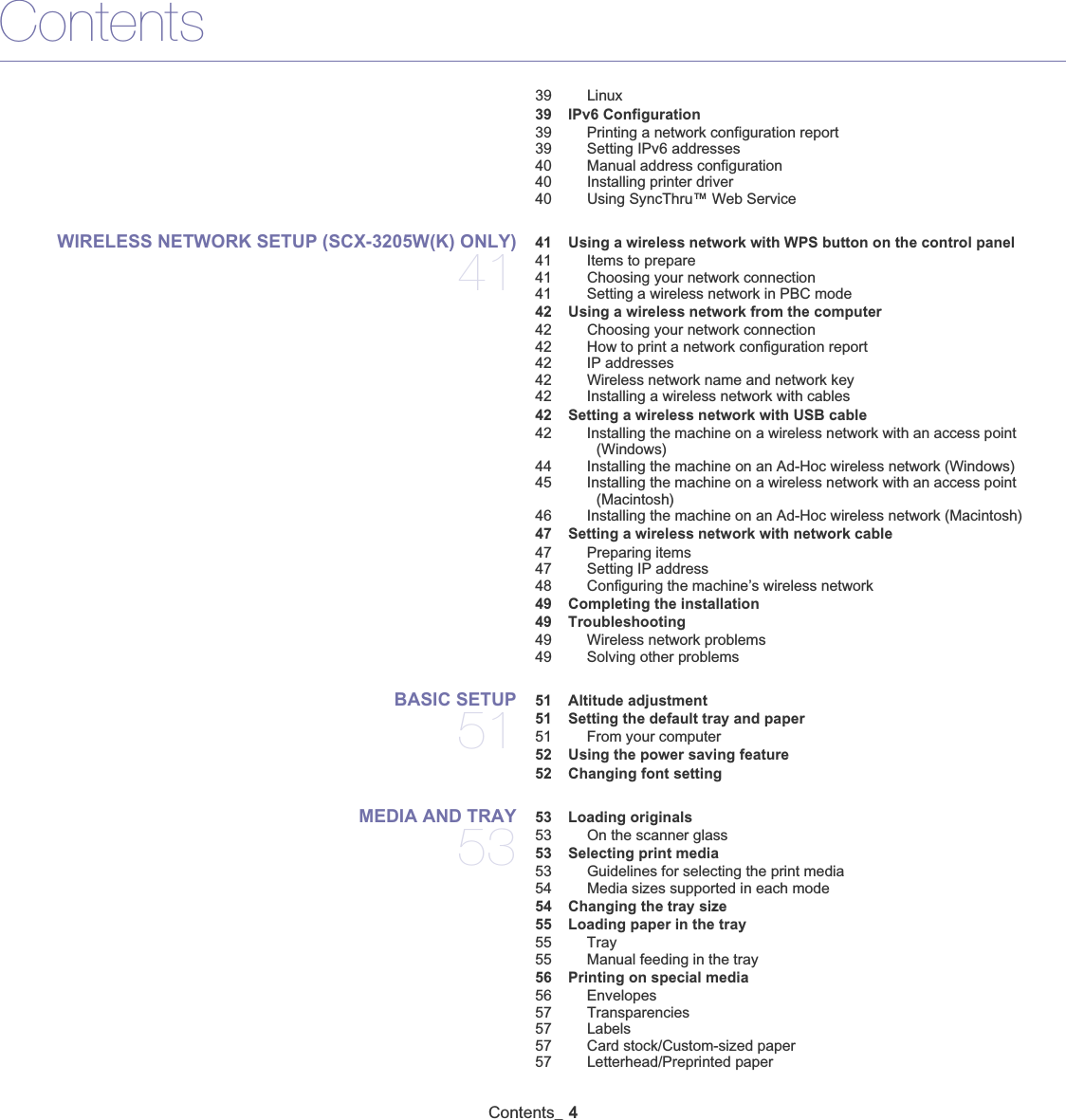 ContentsContents_ 439 Linux 39 IPv6 Configuration39 Printing a network configuration report39 Setting IPv6 addresses40 Manual address configuration40 Installing printer driver40 Using SyncThru™ Web ServiceWIRELESS NETWORK SETUP (SCX-3205W(K) ONLY) 41 41 Using a wireless network with WPS button on the control panel41 Items to prepare41 Choosing your network connection41 Setting a wireless network in PBC mode 42 Using a wireless network from the computer42 Choosing your network connection42 How to print a network configuration report42 IP addresses42 Wireless network name and network key42 Installing a wireless network with cables 42 Setting a wireless network with USB cable42 Installing the machine on a wireless network with an access point (Windows)44 Installing the machine on an Ad-Hoc wireless network (Windows)45 Installing the machine on a wireless network with an access point (Macintosh)46 Installing the machine on an Ad-Hoc wireless network (Macintosh) 47 Setting a wireless network with network cable47 Preparing items47 Setting IP address48 Configuring the machine’s wireless network 49 Completing the installation 49 Troubleshooting49 Wireless network problems49 Solving other problemsBASIC SETUP 51 51 Altitude adjustment 51 Setting the default tray and paper51 From your computer 52 Using the power saving feature 52 Changing font settingMEDIA AND TRAY 53 53 Loading originals53 On the scanner glass 53 Selecting print media53 Guidelines for selecting the print media54 Media sizes supported in each mode 54 Changing the tray size 55 Loading paper in the tray55 Tray55 Manual feeding in the tray 56 Printing on special media56 Envelopes57 Transparencies57 Labels57 Card stock/Custom-sized paper57 Letterhead/Preprinted paper